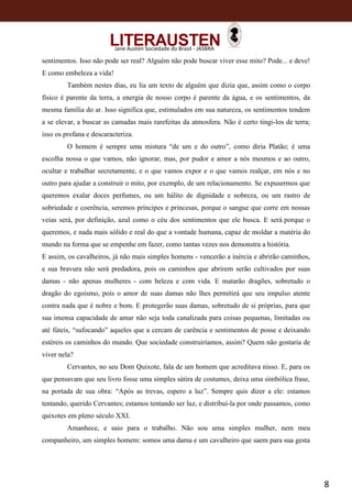 8
Jane Austen Sociedade do Brasil - JASBRA
sentimentos. Isso não pode ser real? Alguém não pode buscar viver esse mito? Pode... e deve!
E como embeleza a vida!
Também nestes dias, eu lia um texto de alguém que dizia que, assim como o corpo
físico é parente da terra, a energia de nosso corpo é parente da água, e os sentimentos, da
mesma família do ar. Isso significa que, estimulados em sua natureza, os sentimentos tendem
a se elevar, a buscar as camadas mais rarefeitas da atmosfera. Não é certo tingi-los de terra;
isso os profana e descaracteriza.
O homem é sempre uma mistura “de um e do outro”, como diria Platão; é uma
escolha nossa o que vamos, não ignorar, mas, por pudor e amor a nós mesmos e ao outro,
ocultar e trabalhar secretamente, e o que vamos expor e o que vamos realçar, em nós e no
outro para ajudar a construir o mito, por exemplo, de um relacionamento. Se expusermos que
queremos exalar doces perfumes, ou um hálito de dignidade e nobreza, ou um rastro de
sobriedade e coerência, seremos príncipes e princesas, porque o sangue que corre em nossas
veias será, por definição, azul como o céu dos sentimentos que ele busca. E será porque o
queremos, e nada mais sólido e real do que a vontade humana, capaz de moldar a matéria do
mundo na forma que se empenhe em fazer, como tantas vezes nos demonstra a história.
E assim, os cavalheiros, já não mais simples homens - vencerão a inércia e abrirão caminhos,
e sua bravura não será predadora, pois os caminhos que abrirem serão cultivados por suas
damas - não apenas mulheres - com beleza e com vida. E matarão dragões, sobretudo o
dragão do egoísmo, pois o amor de suas damas não lhes permitirá que seu impulso atente
contra nada que é nobre e bom. E protegerão suas damas, sobretudo de si próprias, para que
sua imensa capacidade de amar não seja toda canalizada para coisas pequenas, limitadas ou
até fúteis, “sufocando” aqueles que a cercam de carência e sentimentos de posse e deixando
estéreis os caminhos do mundo. Que sociedade construiríamos, assim? Quem não gostaria de
viver nela?
Cervantes, no seu Dom Quixote, fala de um homem que acreditava nisso. E, para os
que pensavam que seu livro fosse uma simples sátira de costumes, deixa uma simbólica frase,
na portada de sua obra: “Após as trevas, espero a luz”. Sempre quis dizer a ele: estamos
tentando, querido Cervantes; estamos tentando ser luz, e distribuí-la por onde passamos, como
quixotes em pleno século XXI.
Amanhece, e saio para o trabalho. Não sou uma simples mulher, nem meu
companheiro, um simples homem: somos uma dama e um cavalheiro que saem para sua gesta
 