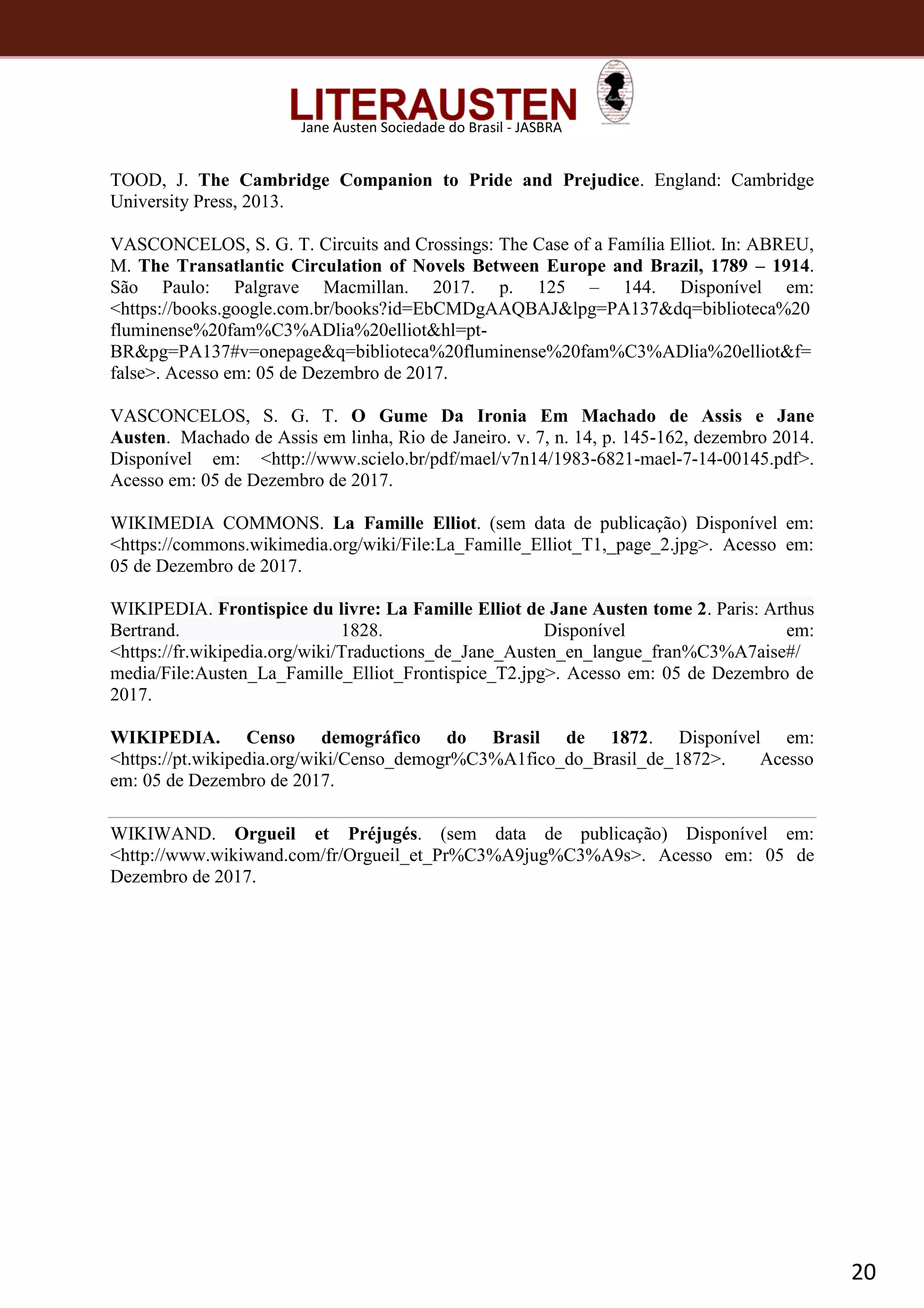 20
Jane Austen Sociedade do Brasil - JASBRA
TOOD, J. The Cambridge Companion to Pride and Prejudice. England: Cambridge
University Press, 2013.
VASCONCELOS, S. G. T. Circuits and Crossings: The Case of a Família Elliot. In: ABREU,
M. The Transatlantic Circulation of Novels Between Europe and Brazil, 1789 – 1914.
São Paulo: Palgrave Macmillan. 2017. p. 125 – 144. Disponível em:
<https://books.google.com.br/books?id=EbCMDgAAQBAJ&lpg=PA137&dq=biblioteca%20
fluminense%20fam%C3%ADlia%20elliot&hl=pt-
BR&pg=PA137#v=onepage&q=biblioteca%20fluminense%20fam%C3%ADlia%20elliot&f=
false>. Acesso em: 05 de Dezembro de 2017.
VASCONCELOS, S. G. T. O Gume Da Ironia Em Machado de Assis e Jane
Austen. Machado de Assis em linha, Rio de Janeiro. v. 7, n. 14, p. 145-162, dezembro 2014.
Disponível em: <http://www.scielo.br/pdf/mael/v7n14/1983-6821-mael-7-14-00145.pdf>.
Acesso em: 05 de Dezembro de 2017.
WIKIMEDIA COMMONS. La Famille Elliot. (sem data de publicação) Disponível em:
<https://commons.wikimedia.org/wiki/File:La_Famille_Elliot_T1,_page_2.jpg>. Acesso em:
05 de Dezembro de 2017.
WIKIPEDIA. Frontispice du livre: La Famille Elliot de Jane Austen tome 2. Paris: Arthus
Bertrand. 1828. Disponível em:
<https://fr.wikipedia.org/wiki/Traductions_de_Jane_Austen_en_langue_fran%C3%A7aise#/
media/File:Austen_La_Famille_Elliot_Frontispice_T2.jpg>. Acesso em: 05 de Dezembro de
2017.
WIKIPEDIA. Censo demográfico do Brasil de 1872. Disponível em:
<https://pt.wikipedia.org/wiki/Censo_demogr%C3%A1fico_do_Brasil_de_1872>. Acesso
em: 05 de Dezembro de 2017.
WIKIWAND. Orgueil et Préjugés. (sem data de publicação) Disponível em:
<http://www.wikiwand.com/fr/Orgueil_et_Pr%C3%A9jug%C3%A9s>. Acesso em: 05 de
Dezembro de 2017.
 
