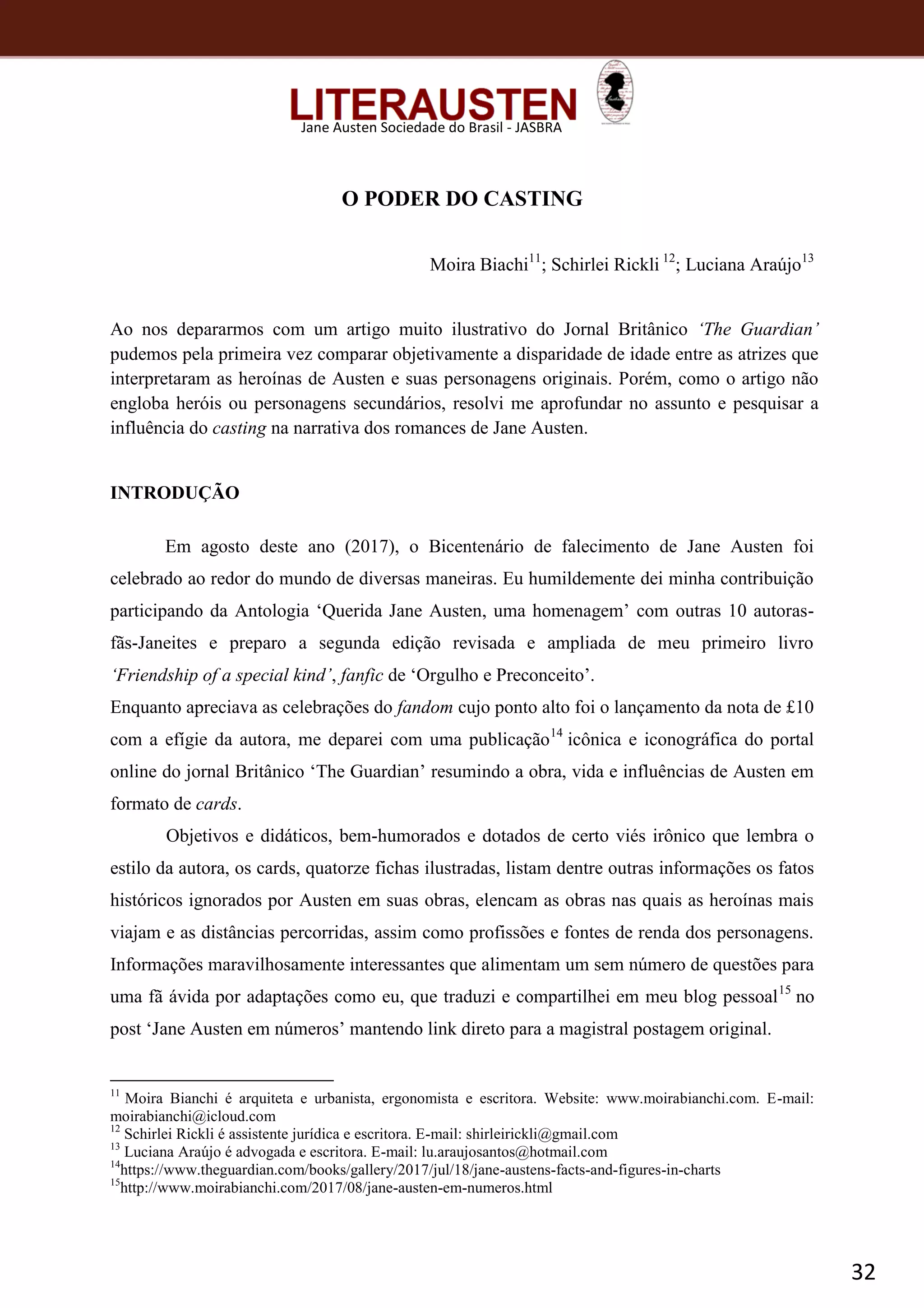 32
Jane Austen Sociedade do Brasil - JASBRA
O PODER DO CASTING
Moira Biachi11
; Schirlei Rickli 12
; Luciana Araújo13
Ao nos depararmos com um artigo muito ilustrativo do Jornal Britânico ‘The Guardian’
pudemos pela primeira vez comparar objetivamente a disparidade de idade entre as atrizes que
interpretaram as heroínas de Austen e suas personagens originais. Porém, como o artigo não
engloba heróis ou personagens secundários, resolvi me aprofundar no assunto e pesquisar a
influência do casting na narrativa dos romances de Jane Austen.
INTRODUÇÃO
Em agosto deste ano (2017), o Bicentenário de falecimento de Jane Austen foi
celebrado ao redor do mundo de diversas maneiras. Eu humildemente dei minha contribuição
participando da Antologia ‘Querida Jane Austen, uma homenagem’ com outras 10 autoras-
fãs-Janeites e preparo a segunda edição revisada e ampliada de meu primeiro livro
‘Friendship of a special kind’, fanfic de ‘Orgulho e Preconceito’.
Enquanto apreciava as celebrações do fandom cujo ponto alto foi o lançamento da nota de £10
com a efígie da autora, me deparei com uma publicação14
icônica e iconográfica do portal
online do jornal Britânico ‘The Guardian’ resumindo a obra, vida e influências de Austen em
formato de cards.
Objetivos e didáticos, bem-humorados e dotados de certo viés irônico que lembra o
estilo da autora, os cards, quatorze fichas ilustradas, listam dentre outras informações os fatos
históricos ignorados por Austen em suas obras, elencam as obras nas quais as heroínas mais
viajam e as distâncias percorridas, assim como profissões e fontes de renda dos personagens.
Informações maravilhosamente interessantes que alimentam um sem número de questões para
uma fã ávida por adaptações como eu, que traduzi e compartilhei em meu blog pessoal15
no
post ‘Jane Austen em números’ mantendo link direto para a magistral postagem original.
11
Moira Bianchi é arquiteta e urbanista, ergonomista e escritora. Website: www.moirabianchi.com. E-mail:
moirabianchi@icloud.com
12
Schirlei Rickli é assistente jurídica e escritora. E-mail: shirleirickli@gmail.com
13
Luciana Araújo é advogada e escritora. E-mail: lu.araujosantos@hotmail.com
14
https://www.theguardian.com/books/gallery/2017/jul/18/jane-austens-facts-and-figures-in-charts
15
http://www.moirabianchi.com/2017/08/jane-austen-em-numeros.html
 
