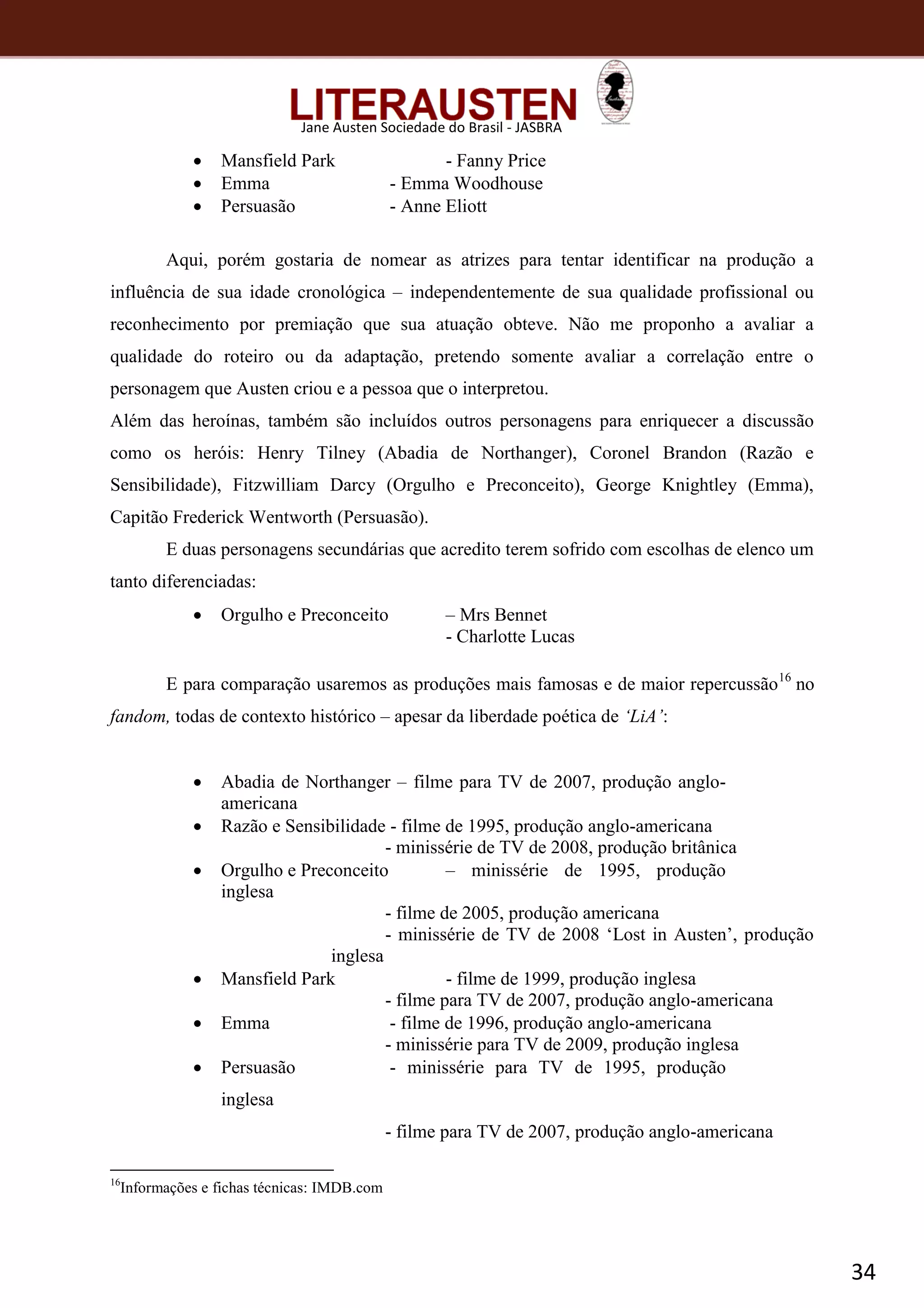 34
Jane Austen Sociedade do Brasil - JASBRA
 Mansfield Park - Fanny Price
 Emma - Emma Woodhouse
 Persuasão - Anne Eliott
Aqui, porém gostaria de nomear as atrizes para tentar identificar na produção a
influência de sua idade cronológica – independentemente de sua qualidade profissional ou
reconhecimento por premiação que sua atuação obteve. Não me proponho a avaliar a
qualidade do roteiro ou da adaptação, pretendo somente avaliar a correlação entre o
personagem que Austen criou e a pessoa que o interpretou.
Além das heroínas, também são incluídos outros personagens para enriquecer a discussão
como os heróis: Henry Tilney (Abadia de Northanger), Coronel Brandon (Razão e
Sensibilidade), Fitzwilliam Darcy (Orgulho e Preconceito), George Knightley (Emma),
Capitão Frederick Wentworth (Persuasão).
E duas personagens secundárias que acredito terem sofrido com escolhas de elenco um
tanto diferenciadas:
 Orgulho e Preconceito – Mrs Bennet
- Charlotte Lucas
E para comparação usaremos as produções mais famosas e de maior repercussão16
no
fandom, todas de contexto histórico – apesar da liberdade poética de ‘LiA’:
 Abadia de Northanger – filme para TV de 2007, produção anglo-
americana
 Razão e Sensibilidade - filme de 1995, produção anglo-americana
- minissérie de TV de 2008, produção britânica
 Orgulho e Preconceito – minissérie de 1995, produção
inglesa
- filme de 2005, produção americana
- minissérie de TV de 2008 ‘Lost in Austen’, produção
inglesa
 Mansfield Park - filme de 1999, produção inglesa
- filme para TV de 2007, produção anglo-americana
 Emma - filme de 1996, produção anglo-americana
- minissérie para TV de 2009, produção inglesa
 Persuasão - minissérie para TV de 1995, produção
inglesa
- filme para TV de 2007, produção anglo-americana
16
Informações e fichas técnicas: IMDB.com
 
