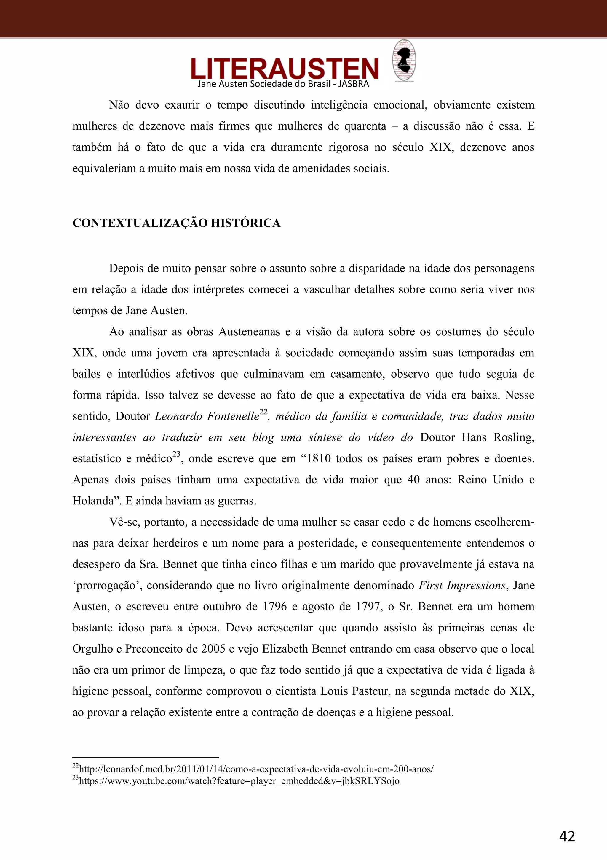 42
Jane Austen Sociedade do Brasil - JASBRA
Não devo exaurir o tempo discutindo inteligência emocional, obviamente existem
mulheres de dezenove mais firmes que mulheres de quarenta – a discussão não é essa. E
também há o fato de que a vida era duramente rigorosa no século XIX, dezenove anos
equivaleriam a muito mais em nossa vida de amenidades sociais.
CONTEXTUALIZAÇÃO HISTÓRICA
Depois de muito pensar sobre o assunto sobre a disparidade na idade dos personagens
em relação a idade dos intérpretes comecei a vasculhar detalhes sobre como seria viver nos
tempos de Jane Austen.
Ao analisar as obras Austeneanas e a visão da autora sobre os costumes do século
XIX, onde uma jovem era apresentada à sociedade começando assim suas temporadas em
bailes e interlúdios afetivos que culminavam em casamento, observo que tudo seguia de
forma rápida. Isso talvez se devesse ao fato de que a expectativa de vida era baixa. Nesse
sentido, Doutor Leonardo Fontenelle22
, médico da família e comunidade, traz dados muito
interessantes ao traduzir em seu blog uma síntese do vídeo do Doutor Hans Rosling,
estatístico e médico23
, onde escreve que em “1810 todos os países eram pobres e doentes.
Apenas dois países tinham uma expectativa de vida maior que 40 anos: Reino Unido e
Holanda”. E ainda haviam as guerras.
Vê-se, portanto, a necessidade de uma mulher se casar cedo e de homens escolherem-
nas para deixar herdeiros e um nome para a posteridade, e consequentemente entendemos o
desespero da Sra. Bennet que tinha cinco filhas e um marido que provavelmente já estava na
‘prorrogação’, considerando que no livro originalmente denominado First Impressions, Jane
Austen, o escreveu entre outubro de 1796 e agosto de 1797, o Sr. Bennet era um homem
bastante idoso para a época. Devo acrescentar que quando assisto às primeiras cenas de
Orgulho e Preconceito de 2005 e vejo Elizabeth Bennet entrando em casa observo que o local
não era um primor de limpeza, o que faz todo sentido já que a expectativa de vida é ligada à
higiene pessoal, conforme comprovou o cientista Louis Pasteur, na segunda metade do XIX,
ao provar a relação existente entre a contração de doenças e a higiene pessoal.
22
http://leonardof.med.br/2011/01/14/como-a-expectativa-de-vida-evoluiu-em-200-anos/
23
https://www.youtube.com/watch?feature=player_embedded&v=jbkSRLYSojo
 