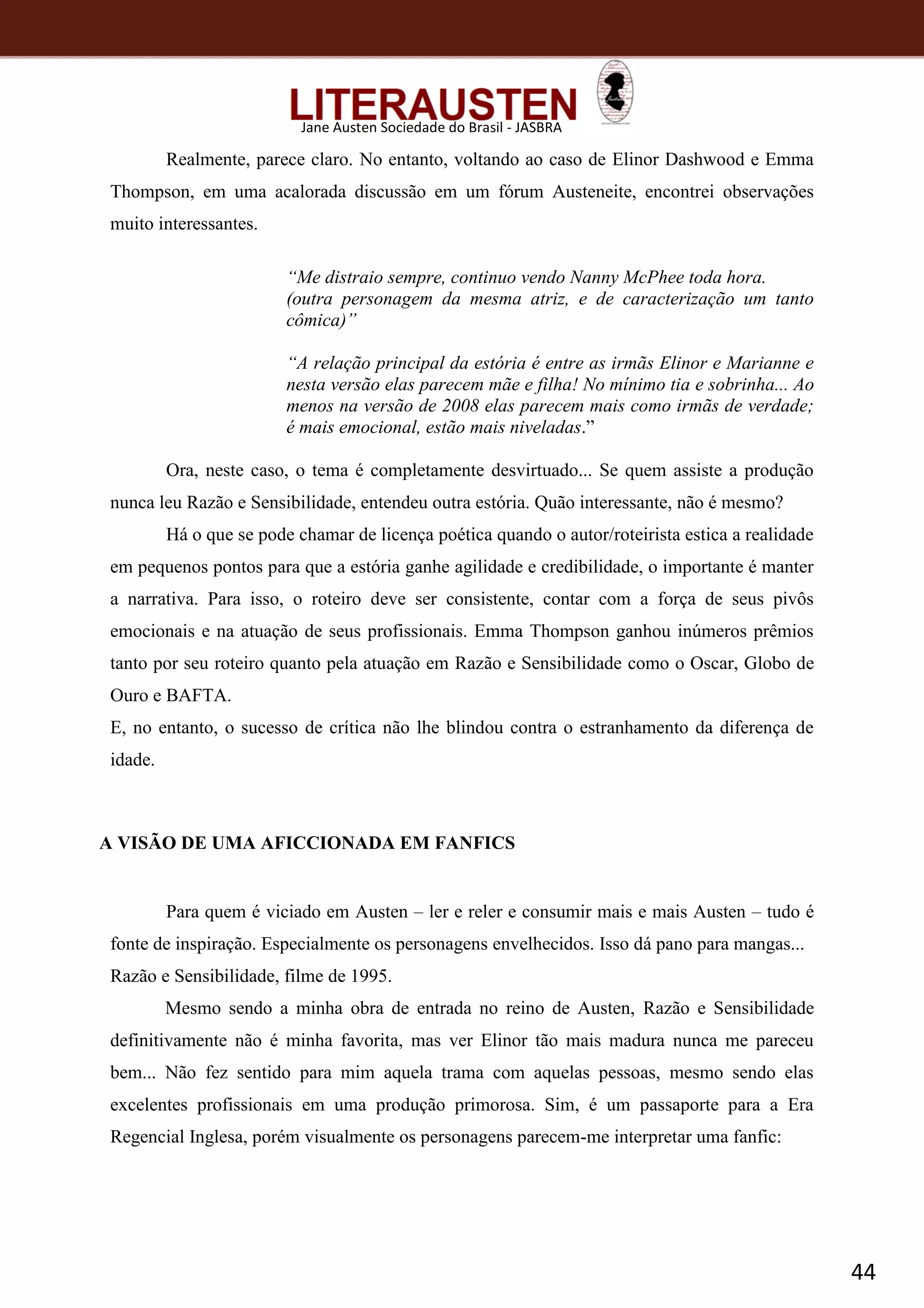 44
Jane Austen Sociedade do Brasil - JASBRA
Realmente, parece claro. No entanto, voltando ao caso de Elinor Dashwood e Emma
Thompson, em uma acalorada discussão em um fórum Austeneite, encontrei observações
muito interessantes.
“Me distraio sempre, continuo vendo Nanny McPhee toda hora.
(outra personagem da mesma atriz, e de caracterização um tanto
cômica)”
“A relação principal da estória é entre as irmãs Elinor e Marianne e
nesta versão elas parecem mãe e filha! No mínimo tia e sobrinha... Ao
menos na versão de 2008 elas parecem mais como irmãs de verdade;
é mais emocional, estão mais niveladas.”
Ora, neste caso, o tema é completamente desvirtuado... Se quem assiste a produção
nunca leu Razão e Sensibilidade, entendeu outra estória. Quão interessante, não é mesmo?
Há o que se pode chamar de licença poética quando o autor/roteirista estica a realidade
em pequenos pontos para que a estória ganhe agilidade e credibilidade, o importante é manter
a narrativa. Para isso, o roteiro deve ser consistente, contar com a força de seus pivôs
emocionais e na atuação de seus profissionais. Emma Thompson ganhou inúmeros prêmios
tanto por seu roteiro quanto pela atuação em Razão e Sensibilidade como o Oscar, Globo de
Ouro e BAFTA.
E, no entanto, o sucesso de crítica não lhe blindou contra o estranhamento da diferença de
idade.
A VISÃO DE UMA AFICCIONADA EM FANFICS
Para quem é viciado em Austen – ler e reler e consumir mais e mais Austen – tudo é
fonte de inspiração. Especialmente os personagens envelhecidos. Isso dá pano para mangas...
Razão e Sensibilidade, filme de 1995.
Mesmo sendo a minha obra de entrada no reino de Austen, Razão e Sensibilidade
definitivamente não é minha favorita, mas ver Elinor tão mais madura nunca me pareceu
bem... Não fez sentido para mim aquela trama com aquelas pessoas, mesmo sendo elas
excelentes profissionais em uma produção primorosa. Sim, é um passaporte para a Era
Regencial Inglesa, porém visualmente os personagens parecem-me interpretar uma fanfic:
 