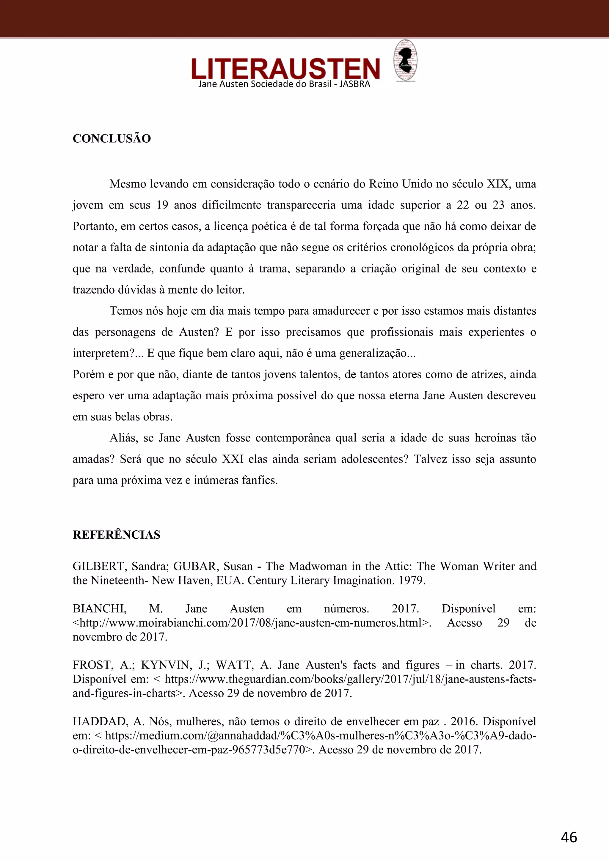 46
Jane Austen Sociedade do Brasil - JASBRA
CONCLUSÃO
Mesmo levando em consideração todo o cenário do Reino Unido no século XIX, uma
jovem em seus 19 anos dificilmente transpareceria uma idade superior a 22 ou 23 anos.
Portanto, em certos casos, a licença poética é de tal forma forçada que não há como deixar de
notar a falta de sintonia da adaptação que não segue os critérios cronológicos da própria obra;
que na verdade, confunde quanto à trama, separando a criação original de seu contexto e
trazendo dúvidas à mente do leitor.
Temos nós hoje em dia mais tempo para amadurecer e por isso estamos mais distantes
das personagens de Austen? E por isso precisamos que profissionais mais experientes o
interpretem?... E que fique bem claro aqui, não é uma generalização...
Porém e por que não, diante de tantos jovens talentos, de tantos atores como de atrizes, ainda
espero ver uma adaptação mais próxima possível do que nossa eterna Jane Austen descreveu
em suas belas obras.
Aliás, se Jane Austen fosse contemporânea qual seria a idade de suas heroínas tão
amadas? Será que no século XXI elas ainda seriam adolescentes? Talvez isso seja assunto
para uma próxima vez e inúmeras fanfics.
REFERÊNCIAS
GILBERT, Sandra; GUBAR, Susan - The Madwoman in the Attic: The Woman Writer and
the Nineteenth- New Haven, EUA. Century Literary Imagination. 1979.
BIANCHI, M. Jane Austen em números. 2017. Disponível em:
<http://www.moirabianchi.com/2017/08/jane-austen-em-numeros.html>. Acesso 29 de
novembro de 2017.
FROST, A.; KYNVIN, J.; WATT, A. Jane Austen's facts and figures – in charts. 2017.
Disponível em: < https://www.theguardian.com/books/gallery/2017/jul/18/jane-austens-facts-
and-figures-in-charts>. Acesso 29 de novembro de 2017.
HADDAD, A. Nós, mulheres, não temos o direito de envelhecer em paz . 2016. Disponível
em: < https://medium.com/@annahaddad/%C3%A0s-mulheres-n%C3%A3o-%C3%A9-dado-
o-direito-de-envelhecer-em-paz-965773d5e770>. Acesso 29 de novembro de 2017.
 