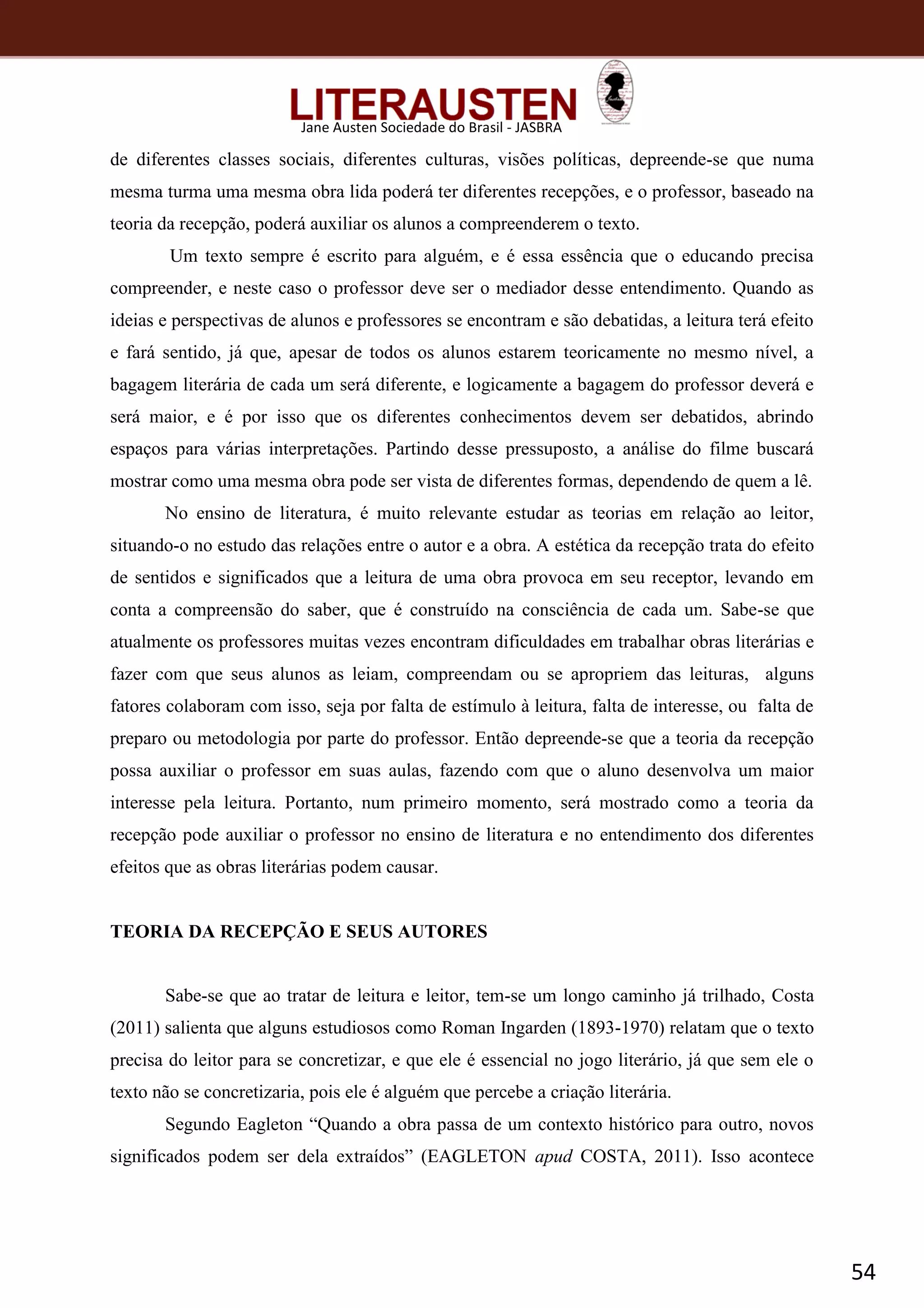 54
Jane Austen Sociedade do Brasil - JASBRA
de diferentes classes sociais, diferentes culturas, visões políticas, depreende-se que numa
mesma turma uma mesma obra lida poderá ter diferentes recepções, e o professor, baseado na
teoria da recepção, poderá auxiliar os alunos a compreenderem o texto.
Um texto sempre é escrito para alguém, e é essa essência que o educando precisa
compreender, e neste caso o professor deve ser o mediador desse entendimento. Quando as
ideias e perspectivas de alunos e professores se encontram e são debatidas, a leitura terá efeito
e fará sentido, já que, apesar de todos os alunos estarem teoricamente no mesmo nível, a
bagagem literária de cada um será diferente, e logicamente a bagagem do professor deverá e
será maior, e é por isso que os diferentes conhecimentos devem ser debatidos, abrindo
espaços para várias interpretações. Partindo desse pressuposto, a análise do filme buscará
mostrar como uma mesma obra pode ser vista de diferentes formas, dependendo de quem a lê.
No ensino de literatura, é muito relevante estudar as teorias em relação ao leitor,
situando-o no estudo das relações entre o autor e a obra. A estética da recepção trata do efeito
de sentidos e significados que a leitura de uma obra provoca em seu receptor, levando em
conta a compreensão do saber, que é construído na consciência de cada um. Sabe-se que
atualmente os professores muitas vezes encontram dificuldades em trabalhar obras literárias e
fazer com que seus alunos as leiam, compreendam ou se apropriem das leituras, alguns
fatores colaboram com isso, seja por falta de estímulo à leitura, falta de interesse, ou falta de
preparo ou metodologia por parte do professor. Então depreende-se que a teoria da recepção
possa auxiliar o professor em suas aulas, fazendo com que o aluno desenvolva um maior
interesse pela leitura. Portanto, num primeiro momento, será mostrado como a teoria da
recepção pode auxiliar o professor no ensino de literatura e no entendimento dos diferentes
efeitos que as obras literárias podem causar.
TEORIA DA RECEPÇÃO E SEUS AUTORES
Sabe-se que ao tratar de leitura e leitor, tem-se um longo caminho já trilhado, Costa
(2011) salienta que alguns estudiosos como Roman Ingarden (1893-1970) relatam que o texto
precisa do leitor para se concretizar, e que ele é essencial no jogo literário, já que sem ele o
texto não se concretizaria, pois ele é alguém que percebe a criação literária.
Segundo Eagleton “Quando a obra passa de um contexto histórico para outro, novos
significados podem ser dela extraídos” (EAGLETON apud COSTA, 2011). Isso acontece
 
