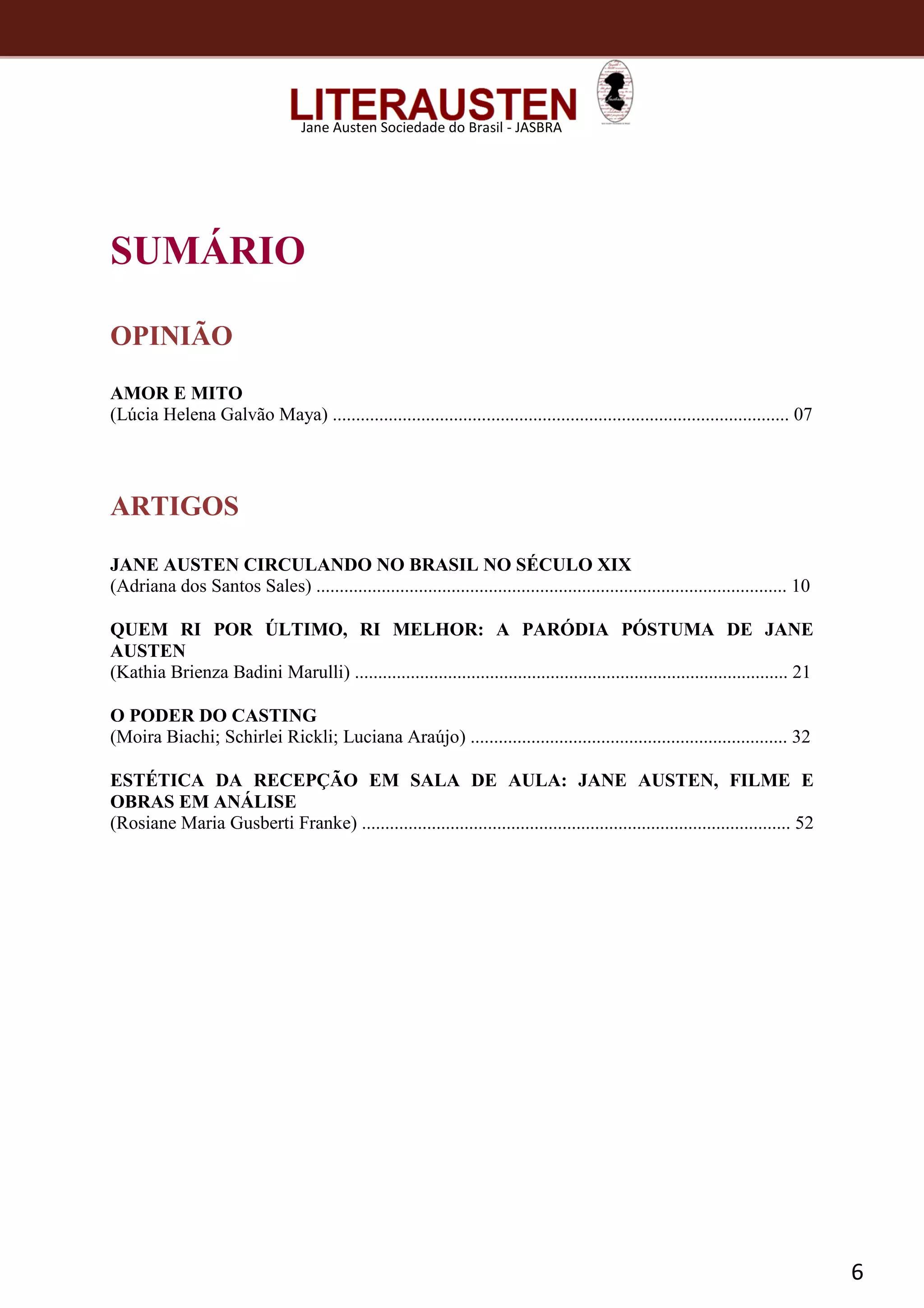 6
Jane Austen Sociedade do Brasil - JASBRA
SUMÁRIO
OPINIÃO
AMOR E MITO
(Lúcia Helena Galvão Maya) .................................................................................................. 07
ARTIGOS
JANE AUSTEN CIRCULANDO NO BRASIL NO SÉCULO XIX
(Adriana dos Santos Sales) ..................................................................................................... 10
QUEM RI POR ÚLTIMO, RI MELHOR: A PARÓDIA PÓSTUMA DE JANE
AUSTEN
(Kathia Brienza Badini Marulli) ............................................................................................. 21
O PODER DO CASTING
(Moira Biachi; Schirlei Rickli; Luciana Araújo) .................................................................... 32
ESTÉTICA DA RECEPÇÃO EM SALA DE AULA: JANE AUSTEN, FILME E
OBRAS EM ANÁLISE
(Rosiane Maria Gusberti Franke) ............................................................................................ 52
 