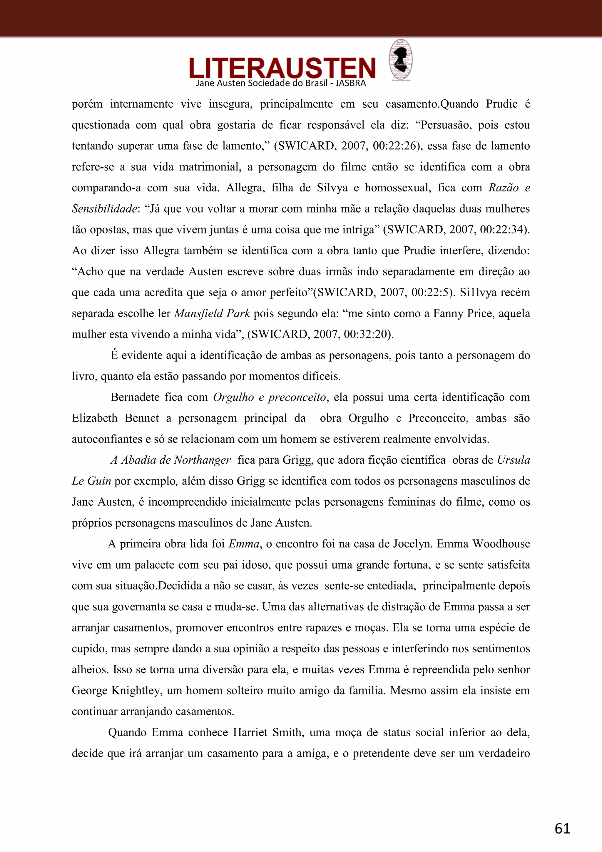 61
Jane Austen Sociedade do Brasil - JASBRA
porém internamente vive insegura, principalmente em seu casamento.Quando Prudie é
questionada com qual obra gostaria de ficar responsável ela diz: “Persuasão, pois estou
tentando superar uma fase de lamento,” (SWICARD, 2007, 00:22:26), essa fase de lamento
refere-se a sua vida matrimonial, a personagem do filme então se identifica com a obra
comparando-a com sua vida. Allegra, filha de Silvya e homossexual, fica com Razão e
Sensibilidade: “Já que vou voltar a morar com minha mãe a relação daquelas duas mulheres
tão opostas, mas que vivem juntas é uma coisa que me intriga” (SWICARD, 2007, 00:22:34).
Ao dizer isso Allegra também se identifica com a obra tanto que Prudie interfere, dizendo:
“Acho que na verdade Austen escreve sobre duas irmãs indo separadamente em direção ao
que cada uma acredita que seja o amor perfeito”(SWICARD, 2007, 00:22:5). Si1lvya recém
separada escolhe ler Mansfield Park pois segundo ela: “me sinto como a Fanny Price, aquela
mulher esta vivendo a minha vida”, (SWICARD, 2007, 00:32:20).
É evidente aqui a identificação de ambas as personagens, pois tanto a personagem do
livro, quanto ela estão passando por momentos difíceis.
Bernadete fica com Orgulho e preconceito, ela possui uma certa identificação com
Elizabeth Bennet a personagem principal da obra Orgulho e Preconceito, ambas são
autoconfiantes e só se relacionam com um homem se estiverem realmente envolvidas.
A Abadia de Northanger fica para Grigg, que adora ficção científica obras de Ursula
Le Guin por exemplo, além disso Grigg se identifica com todos os personagens masculinos de
Jane Austen, é incompreendido inicialmente pelas personagens femininas do filme, como os
próprios personagens masculinos de Jane Austen.
A primeira obra lida foi Emma, o encontro foi na casa de Jocelyn. Emma Woodhouse
vive em um palacete com seu pai idoso, que possui uma grande fortuna, e se sente satisfeita
com sua situação.Decidida a não se casar, às vezes sente-se entediada, principalmente depois
que sua governanta se casa e muda-se. Uma das alternativas de distração de Emma passa a ser
arranjar casamentos, promover encontros entre rapazes e moças. Ela se torna uma espécie de
cupido, mas sempre dando a sua opinião a respeito das pessoas e interferindo nos sentimentos
alheios. Isso se torna uma diversão para ela, e muitas vezes Emma é repreendida pelo senhor
George Knightley, um homem solteiro muito amigo da família. Mesmo assim ela insiste em
continuar arranjando casamentos.
Quando Emma conhece Harriet Smith, uma moça de status social inferior ao dela,
decide que irá arranjar um casamento para a amiga, e o pretendente deve ser um verdadeiro
 