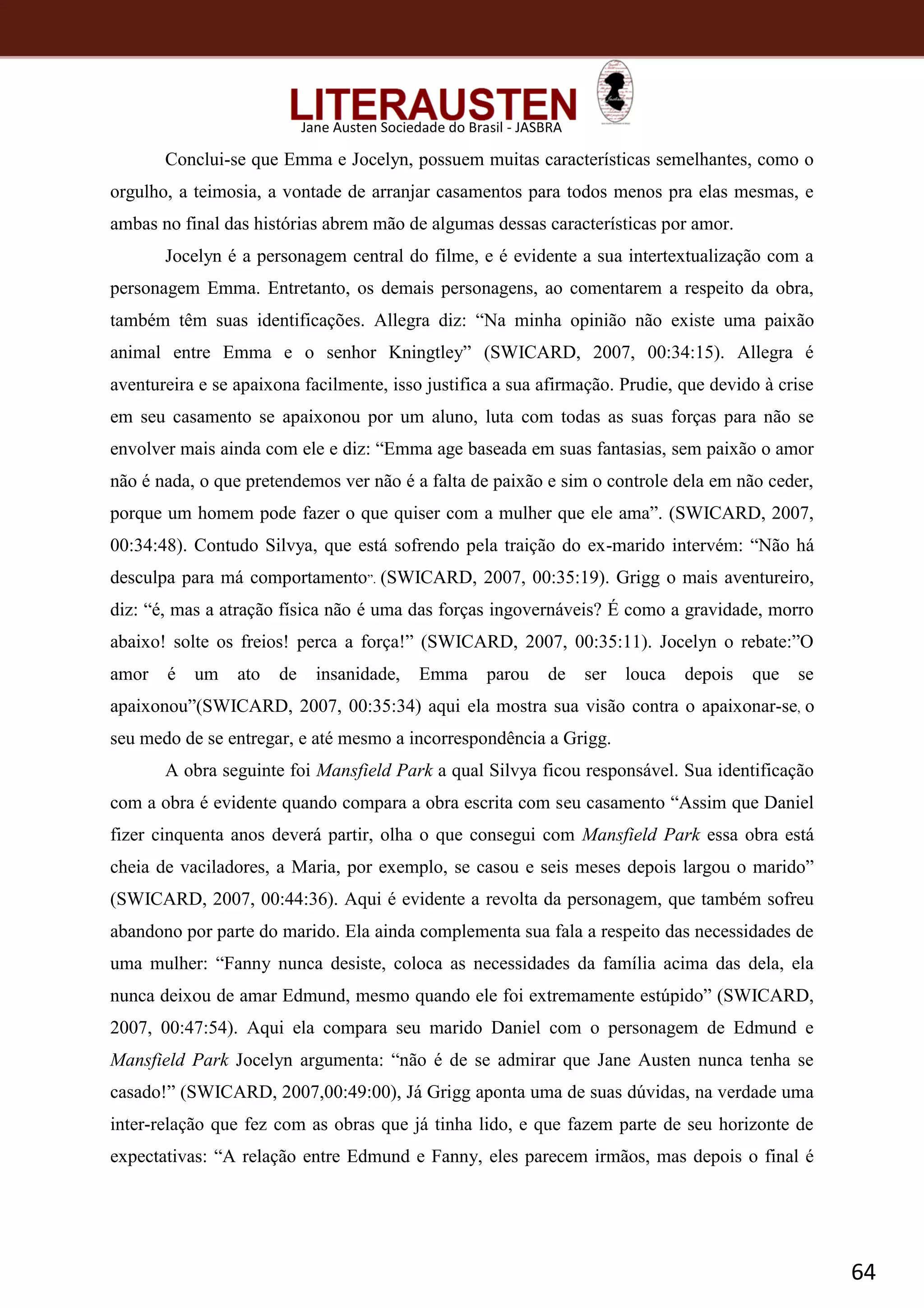 64
Jane Austen Sociedade do Brasil - JASBRA
Conclui-se que Emma e Jocelyn, possuem muitas características semelhantes, como o
orgulho, a teimosia, a vontade de arranjar casamentos para todos menos pra elas mesmas, e
ambas no final das histórias abrem mão de algumas dessas características por amor.
Jocelyn é a personagem central do filme, e é evidente a sua intertextualização com a
personagem Emma. Entretanto, os demais personagens, ao comentarem a respeito da obra,
também têm suas identificações. Allegra diz: “Na minha opinião não existe uma paixão
animal entre Emma e o senhor Kningtley” (SWICARD, 2007, 00:34:15). Allegra é
aventureira e se apaixona facilmente, isso justifica a sua afirmação. Prudie, que devido à crise
em seu casamento se apaixonou por um aluno, luta com todas as suas forças para não se
envolver mais ainda com ele e diz: “Emma age baseada em suas fantasias, sem paixão o amor
não é nada, o que pretendemos ver não é a falta de paixão e sim o controle dela em não ceder,
porque um homem pode fazer o que quiser com a mulher que ele ama”. (SWICARD, 2007,
00:34:48). Contudo Silvya, que está sofrendo pela traição do ex-marido intervém: “Não há
desculpa para má comportamento”. (SWICARD, 2007, 00:35:19). Grigg o mais aventureiro,
diz: “é, mas a atração física não é uma das forças ingovernáveis? É como a gravidade, morro
abaixo! solte os freios! perca a força!” (SWICARD, 2007, 00:35:11). Jocelyn o rebate:”O
amor é um ato de insanidade, Emma parou de ser louca depois que se
apaixonou”(SWICARD, 2007, 00:35:34) aqui ela mostra sua visão contra o apaixonar-se, o
seu medo de se entregar, e até mesmo a incorrespondência a Grigg.
A obra seguinte foi Mansfield Park a qual Silvya ficou responsável. Sua identificação
com a obra é evidente quando compara a obra escrita com seu casamento “Assim que Daniel
fizer cinquenta anos deverá partir, olha o que consegui com Mansfield Park essa obra está
cheia de vaciladores, a Maria, por exemplo, se casou e seis meses depois largou o marido”
(SWICARD, 2007, 00:44:36). Aqui é evidente a revolta da personagem, que também sofreu
abandono por parte do marido. Ela ainda complementa sua fala a respeito das necessidades de
uma mulher: “Fanny nunca desiste, coloca as necessidades da família acima das dela, ela
nunca deixou de amar Edmund, mesmo quando ele foi extremamente estúpido” (SWICARD,
2007, 00:47:54). Aqui ela compara seu marido Daniel com o personagem de Edmund e
Mansfield Park Jocelyn argumenta: “não é de se admirar que Jane Austen nunca tenha se
casado!” (SWICARD, 2007,00:49:00), Já Grigg aponta uma de suas dúvidas, na verdade uma
inter-relação que fez com as obras que já tinha lido, e que fazem parte de seu horizonte de
expectativas: “A relação entre Edmund e Fanny, eles parecem irmãos, mas depois o final é
 