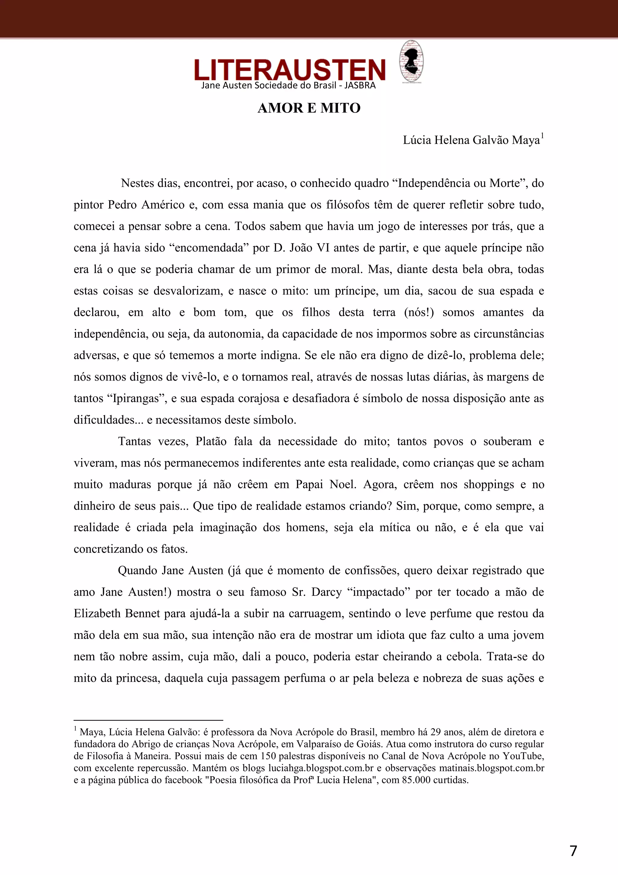 7
Jane Austen Sociedade do Brasil - JASBRA
AMOR E MITO
Lúcia Helena Galvão Maya1
Nestes dias, encontrei, por acaso, o conhecido quadro “Independência ou Morte”, do
pintor Pedro Américo e, com essa mania que os filósofos têm de querer refletir sobre tudo,
comecei a pensar sobre a cena. Todos sabem que havia um jogo de interesses por trás, que a
cena já havia sido “encomendada” por D. João VI antes de partir, e que aquele príncipe não
era lá o que se poderia chamar de um primor de moral. Mas, diante desta bela obra, todas
estas coisas se desvalorizam, e nasce o mito: um príncipe, um dia, sacou de sua espada e
declarou, em alto e bom tom, que os filhos desta terra (nós!) somos amantes da
independência, ou seja, da autonomia, da capacidade de nos impormos sobre as circunstâncias
adversas, e que só tememos a morte indigna. Se ele não era digno de dizê-lo, problema dele;
nós somos dignos de vivê-lo, e o tornamos real, através de nossas lutas diárias, às margens de
tantos “Ipirangas”, e sua espada corajosa e desafiadora é símbolo de nossa disposição ante as
dificuldades... e necessitamos deste símbolo.
Tantas vezes, Platão fala da necessidade do mito; tantos povos o souberam e
viveram, mas nós permanecemos indiferentes ante esta realidade, como crianças que se acham
muito maduras porque já não crêem em Papai Noel. Agora, crêem nos shoppings e no
dinheiro de seus pais... Que tipo de realidade estamos criando? Sim, porque, como sempre, a
realidade é criada pela imaginação dos homens, seja ela mítica ou não, e é ela que vai
concretizando os fatos.
Quando Jane Austen (já que é momento de confissões, quero deixar registrado que
amo Jane Austen!) mostra o seu famoso Sr. Darcy “impactado” por ter tocado a mão de
Elizabeth Bennet para ajudá-la a subir na carruagem, sentindo o leve perfume que restou da
mão dela em sua mão, sua intenção não era de mostrar um idiota que faz culto a uma jovem
nem tão nobre assim, cuja mão, dali a pouco, poderia estar cheirando a cebola. Trata-se do
mito da princesa, daquela cuja passagem perfuma o ar pela beleza e nobreza de suas ações e
1
Maya, Lúcia Helena Galvão: é professora da Nova Acrópole do Brasil, membro há 29 anos, além de diretora e
fundadora do Abrigo de crianças Nova Acrópole, em Valparaíso de Goiás. Atua como instrutora do curso regular
de Filosofia à Maneira. Possui mais de cem 150 palestras disponíveis no Canal de Nova Acrópole no YouTube,
com excelente repercussão. Mantém os blogs luciahga.blogspot.com.br e observações matinais.blogspot.com.br
e a página pública do facebook "Poesia filosófica da Profª Lucia Helena", com 85.000 curtidas.
 