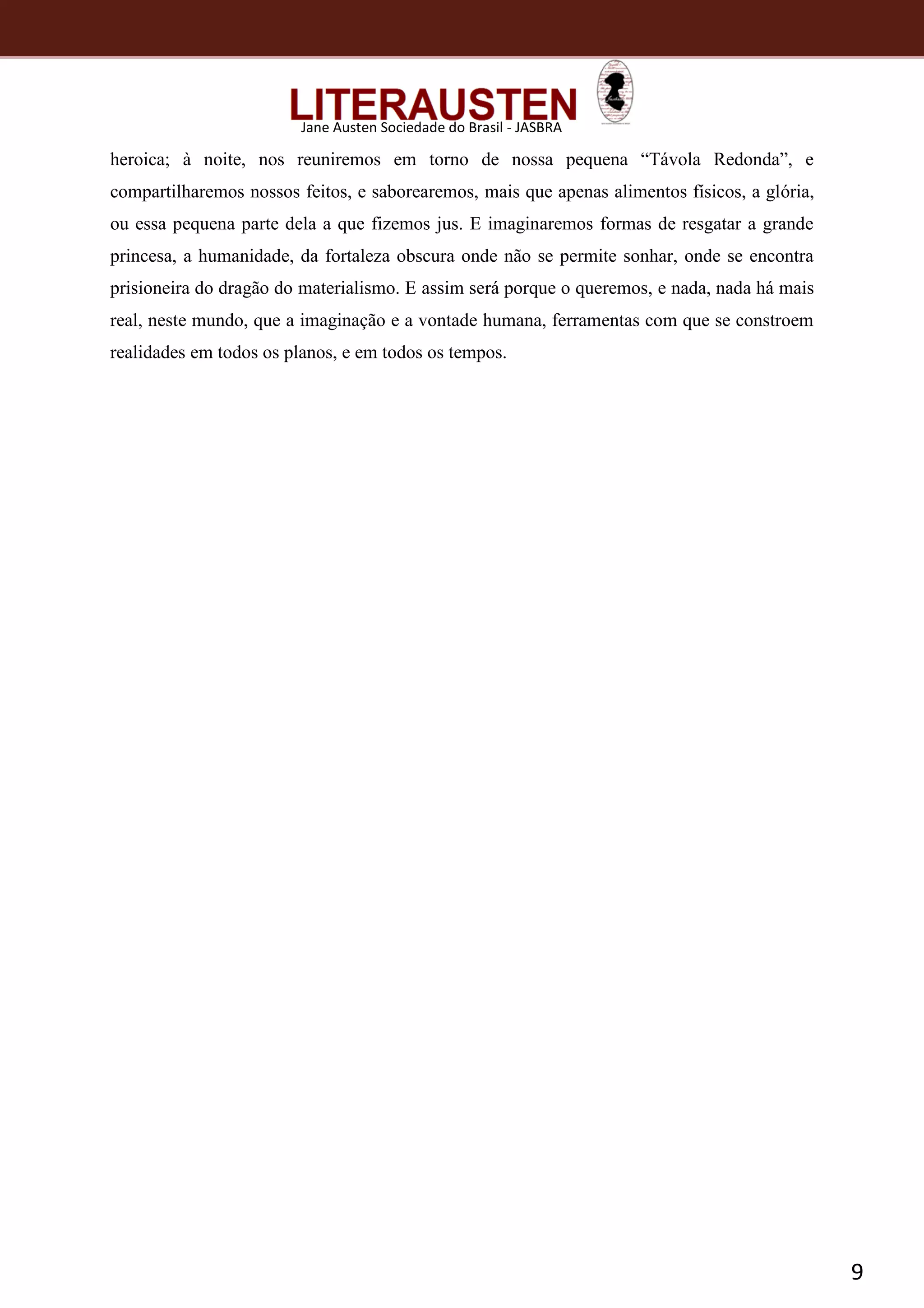 9
Jane Austen Sociedade do Brasil - JASBRA
heroica; à noite, nos reuniremos em torno de nossa pequena “Távola Redonda”, e
compartilharemos nossos feitos, e saborearemos, mais que apenas alimentos físicos, a glória,
ou essa pequena parte dela a que fizemos jus. E imaginaremos formas de resgatar a grande
princesa, a humanidade, da fortaleza obscura onde não se permite sonhar, onde se encontra
prisioneira do dragão do materialismo. E assim será porque o queremos, e nada, nada há mais
real, neste mundo, que a imaginação e a vontade humana, ferramentas com que se constroem
realidades em todos os planos, e em todos os tempos.
 