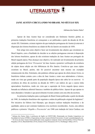 10
Jane Austen Sociedade do Brasil - JASBRA
JANE AUSTEN CIRCULANDO NO BRASIL NO SÉCULO XIX
Adriana dos Santos Sales2
Apesar de Jane Austen hoje ser considerada um fenômeno literário global, as
primeiras traduções brasileiras só começaram a ser publicadas a partir da década de 40 do
século XX. Entretanto, existem registros de que traduções portuguesas de Austen já estavam à
disposição dos leitores brasileiros na cidade do Rio de Janeiro em meados de 1850.
Este artigo tem como objetivo fazer um levantamento das edições que circularam no
Brasil Império, com a finalidade de elucidar se as edições portuguesas estavam à disposição
dos leitores brasileiros, apesar de não existirem traduções de Jane Austen em português do
Brasil naquela época. Para alcançar esse objetivo, foi realizado um levantamento da primeira
edição portuguesa do livro ‘Persuasion’ de Jane Austen e posterior verificação da existência
de cópias dessa edição em três bibliotecas do Rio Janeiro. Conclui-se que essas cópias
existiram no Brasil, porém, não foi possível encontrar nem mesmo um exemplar
remanescente da obra. Entretanto, não podemos afirmar que apesar da oferta desses livros, os
brasileiros tinham contato com a obra de Jane Austen e eram seus admiradores e leitores,
tendo em vista que grande parte da população daquela época não sabia ler ou escrever. A
existência de obras da escritora na década de 1850 é um indício de que a autora tinha
apreciadores brasileiros, tendo em vista que a aquisição de livros naquela época estava
baseada na influência editorial francesa e também do público-leitor. Apesar de que apenas os
mais abastados e letrados é que possivelmente tiveram contato com esta obra da escritora.
As primeiras traduções para o português do Brasil foram publicadas a partir da década
de 1940. As traduções brasileiras não seguiram a ordem de publicação original da Inglaterra3
.
Por iniciativa da Editora José Olympio, que desejava realizar traduções brasileiras e de
qualidade, optou-se por contratar tradutores e/ou escritores reconhecidos. Assim, esta editora
publicou o primeiro ‘Orgulho e Preconceito’ em 1940 com tradução de Lúcio Cardoso; em
2
Adriana dos Santos Sales é professora de Inglês no CEFET-MG, Doutoranda em Estudos Linguísticos na
Faculdade de Letras (UFMG) e Especialista em Jane Austen (Oxford University). E-mail: aszardini@gmail.com
3
Os livros de Jane Austen foram publicados nesta sequência temporal: Sense and Sensibility (1812), Pride and
Prejudice (1813), Mansfield Park (1814), Emma (1816), Persuasion (1817) e Northanger Abbey (1817).
 