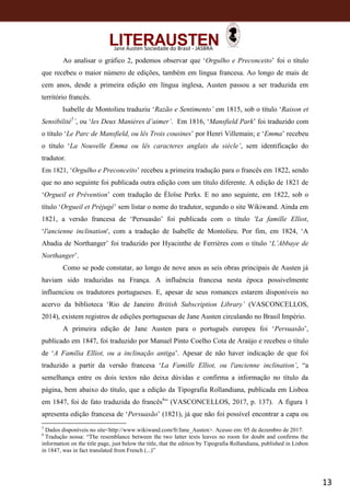 13
Jane Austen Sociedade do Brasil - JASBRA
Ao analisar o gráfico 2, podemos observar que ‘Orgulho e Preconceito’ foi o título
que recebeu o maior número de edições, também em língua francesa. Ao longo de mais de
cem anos, desde a primeira edição em língua inglesa, Austen passou a ser traduzida em
território francês.
Isabelle de Montolieu traduziu ‘Razão e Sentimento’ em 1815, sob o título ‘Raison et
Sensibilité5
’, ou ‘les Deux Manières d’aimer’. Em 1816, ‘Mansfield Park’ foi traduzido com
o título ‘Le Parc de Mansfield, ou lês Trois cousines’ por Henri Villemain; e ‘Emma’ recebeu
o título ‘La Nouvelle Emma ou lês caracteres anglais du siècle’, sem identificação do
tradutor.
Em 1821, ‘Orgulho e Preconceito’ recebeu a primeira tradução para o francês em 1822, sendo
que no ano seguinte foi publicada outra edição com um título diferente. A edição de 1821 de
‘Orgueil et Prévention’ com tradução de Éloïse Perks. E no ano seguinte, em 1822, sob o
título ‘Orgueil et Préjugé’ sem listar o nome do tradutor, segundo o site Wikiwand. Ainda em
1821, a versão francesa de ‘Persuasão’ foi publicada com o título 'La famille Elliot,
‘l'ancienne inclination', com a tradução de Isabelle de Montolieu. Por fim, em 1824, ‘A
Abadia de Northanger’ foi traduzido por Hyacinthe de Ferrières com o título ‘L’Abbaye de
Northanger’.
Como se pode constatar, ao longo de nove anos as seis obras principais de Austen já
haviam sido traduzidas na França. A influência francesa nesta época possivelmente
influenciou os tradutores portugueses. E, apesar de seus romances estarem disponíveis no
acervo da biblioteca ‘Rio de Janeiro British Subscription Library’ (VASCONCELLOS,
2014), existem registros de edições portuguesas de Jane Austen circulando no Brasil Império.
A primeira edição de Jane Austen para o português europeu foi ‘Persuasão’,
publicado em 1847, foi traduzido por Manuel Pinto Coelho Cota de Araújo e recebeu o título
de ‘A Família Elliot, ou a inclinação antiga’. Apesar de não haver indicação de que foi
traduzido a partir da versão francesa ‘La Famille Elliot, ou l'ancienne inclination’, “a
semelhança entre os dois textos não deixa dúvidas e confirma a informação no título da
página, bem abaixo do título, que a edição da Tipografia Rollandiana, publicada em Lisboa
em 1847, foi de fato traduzida do francês6
” (VASCONCELLOS, 2017, p. 137). A figura 1
apresenta edição francesa de ‘Persuasão’ (1821), já que não foi possível encontrar a capa ou
5
Dados disponíveis no site<http://www.wikiwand.com/fr/Jane_Austen>. Acesso em: 05 de dezembro de 2017.
6
Tradução nossa: “The resemblance between the two latter texts leaves no room for doubt and confirms the
information on the title page, just below the title, that the edition by Tipografia Rollandiana, published in Lisbon
in 1847, was in fact translated from French (...)”
 