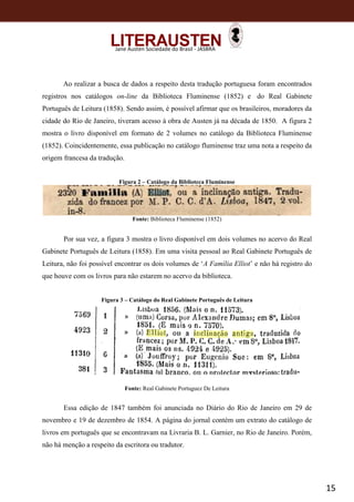15
Jane Austen Sociedade do Brasil - JASBRA
Ao realizar a busca de dados a respeito desta tradução portuguesa foram encontrados
registros nos catálogos on-line da Biblioteca Fluminense (1852) e do Real Gabinete
Português de Leitura (1858). Sendo assim, é possível afirmar que os brasileiros, moradores da
cidade do Rio de Janeiro, tiveram acesso à obra de Austen já na década de 1850. A figura 2
mostra o livro disponível em formato de 2 volumes no catálogo da Biblioteca Fluminense
(1852). Coincidentemente, essa publicação no catálogo fluminense traz uma nota a respeito da
origem francesa da tradução.
Figura 2 – Catálogo da Biblioteca Fluminense
Fonte: Biblioteca Fluminense (1852)
Por sua vez, a figura 3 mostra o livro disponível em dois volumes no acervo do Real
Gabinete Português de Leitura (1858). Em uma visita pessoal ao Real Gabinete Português de
Leitura, não foi possível encontrar os dois volumes de ‘A Família Elliot’ e não há registro do
que houve com os livros para não estarem no acervo da biblioteca.
Figura 3 – Catálogo do Real Gabinete Português de Leitura
Fonte: Real Gabinete Portuguez De Leitura
Essa edição de 1847 também foi anunciada no Diário do Rio de Janeiro em 29 de
novembro e 19 de dezembro de 1854. A página do jornal contém um extrato do catálogo de
livros em português que se encontravam na Livraria B. L. Garnier, no Rio de Janeiro. Porém,
não há menção a respeito da escritora ou tradutor.
 