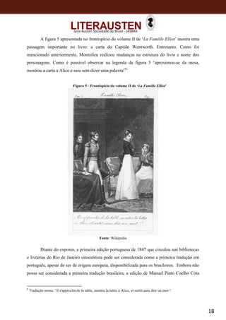 18
Jane Austen Sociedade do Brasil - JASBRA
A figura 5 apresentada no frontispício do volume II de ‘La Famille Elliot’ mostra uma
passagem importante no livro: a carta do Capitão Wentworth. Entretanto. Como foi
mencionado anteriormente, Montolieu realizou mudanças na estrutura do livro e nome dos
personagens. Como é possível observar na legenda da figura 5 ‘aproximou-se da mesa,
mostrou a carta a Alice e saiu sem dizer uma palavra!9
’
Figura 5 - Frontispício do volume II de ‘La Famille Elliot’
Fonte: Wikipedia
Diante do exposto, a primeira edição portuguesa de 1847 que circulou nas bibliotecas
e livrarias do Rio de Janeiro oitocentista pode ser considerada como a primeira tradução em
português, apesar de ser de origem europeia, disponibilizada para os brasileiros. Embora não
possa ser considerada a primeira tradução brasileira, a edição de Manuel Pinto Coelho Cota
9
Tradução nossa: “il s'approcha de la table, montra la lettre à Alice, et sortit sans dire un mot !
 