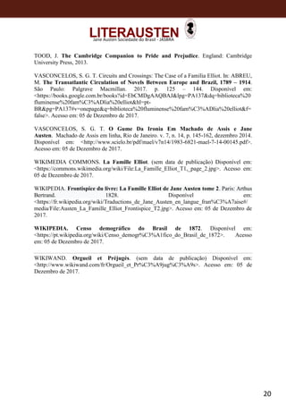 20
Jane Austen Sociedade do Brasil - JASBRA
TOOD, J. The Cambridge Companion to Pride and Prejudice. England: Cambridge
University Press, 2013.
VASCONCELOS, S. G. T. Circuits and Crossings: The Case of a Família Elliot. In: ABREU,
M. The Transatlantic Circulation of Novels Between Europe and Brazil, 1789 – 1914.
São Paulo: Palgrave Macmillan. 2017. p. 125 – 144. Disponível em:
<https://books.google.com.br/books?id=EbCMDgAAQBAJ&lpg=PA137&dq=biblioteca%20
fluminense%20fam%C3%ADlia%20elliot&hl=pt-
BR&pg=PA137#v=onepage&q=biblioteca%20fluminense%20fam%C3%ADlia%20elliot&f=
false>. Acesso em: 05 de Dezembro de 2017.
VASCONCELOS, S. G. T. O Gume Da Ironia Em Machado de Assis e Jane
Austen. Machado de Assis em linha, Rio de Janeiro. v. 7, n. 14, p. 145-162, dezembro 2014.
Disponível em: <http://www.scielo.br/pdf/mael/v7n14/1983-6821-mael-7-14-00145.pdf>.
Acesso em: 05 de Dezembro de 2017.
WIKIMEDIA COMMONS. La Famille Elliot. (sem data de publicação) Disponível em:
<https://commons.wikimedia.org/wiki/File:La_Famille_Elliot_T1,_page_2.jpg>. Acesso em:
05 de Dezembro de 2017.
WIKIPEDIA. Frontispice du livre: La Famille Elliot de Jane Austen tome 2. Paris: Arthus
Bertrand. 1828. Disponível em:
<https://fr.wikipedia.org/wiki/Traductions_de_Jane_Austen_en_langue_fran%C3%A7aise#/
media/File:Austen_La_Famille_Elliot_Frontispice_T2.jpg>. Acesso em: 05 de Dezembro de
2017.
WIKIPEDIA. Censo demográfico do Brasil de 1872. Disponível em:
<https://pt.wikipedia.org/wiki/Censo_demogr%C3%A1fico_do_Brasil_de_1872>. Acesso
em: 05 de Dezembro de 2017.
WIKIWAND. Orgueil et Préjugés. (sem data de publicação) Disponível em:
<http://www.wikiwand.com/fr/Orgueil_et_Pr%C3%A9jug%C3%A9s>. Acesso em: 05 de
Dezembro de 2017.
 