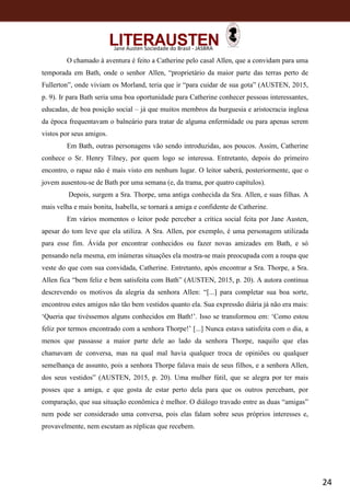 24
Jane Austen Sociedade do Brasil - JASBRA
O chamado à aventura é feito a Catherine pelo casal Allen, que a convidam para uma
temporada em Bath, onde o senhor Allen, “proprietário da maior parte das terras perto de
Fullerton”, onde viviam os Morland, teria que ir “para cuidar de sua gota” (AUSTEN, 2015,
p. 9). Ir para Bath seria uma boa oportunidade para Catherine conhecer pessoas interessantes,
educadas, de boa posição social – já que muitos membros da burguesia e aristocracia inglesa
da época frequentavam o balneário para tratar de alguma enfermidade ou para apenas serem
vistos por seus amigos.
Em Bath, outras personagens vão sendo introduzidas, aos poucos. Assim, Catherine
conhece o Sr. Henry Tilney, por quem logo se interessa. Entretanto, depois do primeiro
encontro, o rapaz não é mais visto em nenhum lugar. O leitor saberá, posteriormente, que o
jovem ausentou-se de Bath por uma semana (e, da trama, por quatro capítulos).
Depois, surgem a Sra. Thorpe, uma antiga conhecida da Sra. Allen, e suas filhas. A
mais velha e mais bonita, Isabella, se tornará a amiga e confidente de Catherine.
Em vários momentos o leitor pode perceber a crítica social feita por Jane Austen,
apesar do tom leve que ela utiliza. A Sra. Allen, por exemplo, é uma personagem utilizada
para esse fim. Ávida por encontrar conhecidos ou fazer novas amizades em Bath, e só
pensando nela mesma, em inúmeras situações ela mostra-se mais preocupada com a roupa que
veste do que com sua convidada, Catherine. Entretanto, após encontrar a Sra. Thorpe, a Sra.
Allen fica “bem feliz e bem satisfeita com Bath” (AUSTEN, 2015, p. 20). A autora continua
descrevendo os motivos da alegria da senhora Allen: “[...] para completar sua boa sorte,
encontrou estes amigos não tão bem vestidos quanto ela. Sua expressão diária já não era mais:
‘Queria que tivéssemos alguns conhecidos em Bath!’. Isso se transformou em: ‘Como estou
feliz por termos encontrado com a senhora Thorpe!’ [...] Nunca estava satisfeita com o dia, a
menos que passasse a maior parte dele ao lado da senhora Thorpe, naquilo que elas
chamavam de conversa, mas na qual mal havia qualquer troca de opiniões ou qualquer
semelhança de assunto, pois a senhora Thorpe falava mais de seus filhos, e a senhora Allen,
dos seus vestidos” (AUSTEN, 2015, p. 20). Uma mulher fútil, que se alegra por ter mais
posses que a amiga, e que gosta de estar perto dela para que os outros percebam, por
comparação, que sua situação econômica é melhor. O diálogo travado entre as duas “amigas”
nem pode ser considerado uma conversa, pois elas falam sobre seus próprios interesses e,
provavelmente, nem escutam as réplicas que recebem.
 