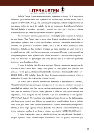 25
Jane Austen Sociedade do Brasil - JASBRA
Isabella Thorpe é uma personagem muito importante na trama. Ela é quatro anos
mais velha que Catherine e tem mais experiência em assuntos como “vestidos, bailes, flertes e
esquisitices” (AUSTEN, 2015, p. 18). Com seu jeito exagerado, tentando sempre mostrar ser
uma pessoa melhor do que é de verdade, ela faz um contraponto divertido com Catherine
Morland. Isabella é astuciosa, interesseira, volúvel, mas quer que a ingênua e sincera
Catherine acredite que ambas são igualmente inocentes e generosas.
As personagens femininas, seus anseios e contradições estão no centro da narrativa
de Jane Austen. “Jane Austen escreveu sobre o tipo de gente que ela conhecia bem, ladies e
gentlemen da Inglaterra rural. A trama é confinada ao âmbito da vida familiar, dos círculos de
amizades, dos galanteios e casamentos” (REEF, 2014, p. 19). A relação estabelecida entre
Catherine e Isabella, as duas mulheres principais da trama permitem ao leitor observar a
sociedade em que estão inseridas por pontos de vista muito diferentes. Austen constrói as
duas personagens de modo a permitir que o leitor as conheça, vibre com suas conquistas e
sinta suas desilusões. As personagens são como pessoas reais e ao leitor será permitido
conhecer a alma de cada uma delas.
O irmão de Isabella, John Thorpe, é arrogante, falastrão e mentiroso. Nas palavras do
sobrinho de Jane Austen, John Thorpe é uma pessoa de “mau gosto e sem educação, tais
como, de vez em quando, são realmente encontradas misturadas à boa sociedade” (AUSTEN-
LEIGH, 2014, p. 25). Isabella e John são frutos de uma mesma árvore, possuem origem e
valores bem diferentes dos de Catherine e James Morland.
De acordo com as palavras da narradora, traduzindo os pensamentos de Catherine,
“Sua própria família era ignorante, pois eram pessoas da vida real, que raramente buscavam a
sagacidade de qualquer tipo. Seu pai, no máximo, contentava-se com um trocadilho, e sua
mãe, com um provérbio. Eles não tinham, portanto, o hábito de mentir para aumentar sua
importância, ou de assegurar em um momento o que eles contradiriam no dia seguinte”
(AUSTEN, 2015, p. 37-38). “Austen é uma grande escritora pelo uso que faz da linguagem,
pela forma como constrói seus diálogos, ou quando inova na utilização do discurso indireto
livre, enfim, pela forma como constrói seus romances. E dentro dessa construção linguístico-
literária, a ironia ocupa lugar de destaque. Portanto, para saborear a intencionalidade de seus
textos, precisamos partilhar de seu discurso irônico e seus efeitos” (AZERÊDO, 2003, p.25).
O irmão de Catherine, James, e a família de Henry, os irmãos Eleanor e Frederick e
seu pai, o general Tilney, também surgem no cenário de Bath. E é graças a este último que
 