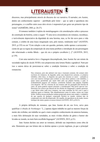 28
Jane Austen Sociedade do Brasil - JASBRA
discursos, mas principalmente através do discurso da voz narrativa. O narrador, em Austen,
detém um conhecimento superior – partilhado pelo leitor – que se opõe à ignorância dos
personagens, e o conflito entre esses dois níveis é responsável por gerar um primeiro tipo de
ironia” (AZERÊDO, 2003, p. 26-27).
O romance também é repleto de metalinguagem e de considerações sobre o processo
de construção da história, como a seguir: “É uma nova circunstância em romance, reconheço,
e terrivelmente depreciativa da dignidade de uma heroína, mas, se for tão novo para a vida
comum, o crédito de uma louca imaginação será, pelo menos, totalmente meu” (AUSTEN,
2015, p.135) ou em “Com relação a este em questão, portanto, tenho apenas a acrescentar –
ciente de que as regras da composição de uma trama proíbem a introdução de um personagem
não relacionado a minha fábula – que ele era o próprio cavalheiro [...]” (AUSTEN, 2015,
p.139).
Com uma narrativa leve e linguagem descomplicada, Jane Austen faz um retrato da
sociedade inglesa do século XVIII e nos proporciona uma leitura fluida e agradável. Nem por
isso a autora deixa de posicionar-se sobre a condição feminina e sobre a condição de
romancista:
Sim, romances, pois não adotarei este mau e insensato costume, tão comum entre
escritores de romances, de degradar, pelas suas desprezíveis censuras, os próprios
trabalhos; além disso, os daqueles aos quais eles mesmos se unem – juntando-se
com seus maiores inimigos para conferir os mais duros epítetos a tais trabalhos, e
quase nunca permitindo que sejam lidos pela sua própria heroína, a qual, se
acidentalmente pegasse um romance, certamente fecharia suas páginas insípidas
com desgosto. Ah! Se a heroína de um romance não for protegida pela heroína de
outro, de quem poderia esperar proteção e consideração? Não posso aprovar isso.
Deixemos aos críticos que abusem de tais efusões de imaginação o quanto quiserem,
e que falem sobre cada novo romance, nas rotas melodias do lixo com o qual a
imprensa agora se lamenta. Não abandonaremos umas às outras, somos um corpo
ferido. Embora nossas produções tenham propiciado prazer mais amplo e verdadeiro
do que aqueles de qualquer corporação literária no mundo, nenhum tipo de
composição tem sido tão desprezado. Do orgulho, da ignorância ou da moda, nossos
inimigos são tantos quanto os nossos leitores (AUSTEN, 2015, p.20-21).
A própria definição de romance, que Jane Austen dá em seu livro, serve para
qualificar A Abadia de Northanger: “[...] apenas algum trabalho no qual as maiores forças da
mente são exibidas; um trabalho no qual o mais completo conhecimento da natureza humana,
a mais feliz delineação de suas variedades, as mais vívidas efusões de gênio e humor são
levadas ao mundo, na mais bem escolhida linguagem” (AUSTEN, 2015, p.21).
Jane Austen declara seu amor ao romance, defende sua importância como obra de
arte. Demonstra que sua leitura não se destina apenas a jovens ingênuas, já que a principal
 