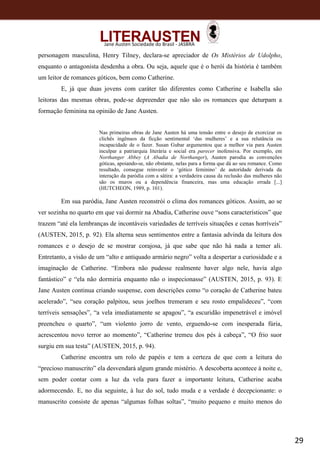 29
Jane Austen Sociedade do Brasil - JASBRA
personagem masculina, Henry Tilney, declara-se apreciador de Os Mistérios de Udolpho,
enquanto o antagonista desdenha a obra. Ou seja, aquele que é o herói da história é também
um leitor de romances góticos, bem como Catherine.
E, já que duas jovens com caráter tão diferentes como Catherine e Isabella são
leitoras das mesmas obras, pode-se depreender que não são os romances que deturpam a
formação feminina na opinião de Jane Austen.
Nas primeiras obras de Jane Austen há uma tensão entre o desejo de exorcizar os
clichês ingênuos da ficção sentimental ‘das mulheres’ e a sua relutância ou
incapacidade de o fazer. Susan Gubar argumentou que a melhor via para Austen
inculpar a patriarquia literária e social era parecer inofensiva. Por exemplo, em
Northanger Abbey (A Abadia de Northanger), Austen parodia as convenções
góticas, apoiando-se, não obstante, nelas para a forma que dá ao seu romance. Como
resultado, consegue reinvestir o ‘gótico feminino’ de autoridade derivada da
interação da paródia com a sátira: a verdadeira causa da reclusão das mulheres não
são os muros ou a dependência financeira, mas uma educação errada [...]
(HUTCHEON, 1989, p. 101).
Em sua paródia, Jane Austen reconstrói o clima dos romances góticos. Assim, ao se
ver sozinha no quarto em que vai dormir na Abadia, Catherine ouve “sons característicos” que
trazem “até ela lembranças de incontáveis variedades de terríveis situações e cenas horríveis”
(AUSTEN, 2015, p. 92). Ela alterna seus sentimentos entre a fantasia advinda da leitura dos
romances e o desejo de se mostrar corajosa, já que sabe que não há nada a temer ali.
Entretanto, a visão de um “alto e antiquado armário negro” volta a despertar a curiosidade e a
imaginação de Catherine. “Embora não pudesse realmente haver algo nele, havia algo
fantástico” e “ela não dormiria enquanto não o inspecionasse” (AUSTEN, 2015, p. 93). E
Jane Austen continua criando suspense, com descrições como “o coração de Catherine bateu
acelerado”, “seu coração palpitou, seus joelhos tremeram e seu rosto empalideceu”, “com
terríveis sensações”, “a vela imediatamente se apagou”, “a escuridão impenetrável e imóvel
preencheu o quarto”, “um violento jorro de vento, erguendo-se com inesperada fúria,
acrescentou novo terror ao momento”, “Catherine tremeu dos pés à cabeça”, “O frio suor
surgiu em sua testa” (AUSTEN, 2015, p. 94).
Catherine encontra um rolo de papéis e tem a certeza de que com a leitura do
“precioso manuscrito” ela desvendará algum grande mistério. A descoberta acontece à noite e,
sem poder contar com a luz da vela para fazer a importante leitura, Catherine acaba
adormecendo. E, no dia seguinte, à luz do sol, tudo muda e a verdade é decepcionante: o
manuscrito consiste de apenas “algumas folhas soltas”, “muito pequeno e muito menos do
 