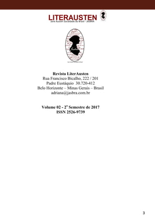 3
Jane Austen Sociedade do Brasil - JASBRA
Revista LiterAusten
Rua Francisco Bicalho, 222 / 201
Padre Eustáquio 30.720-412
Belo Horizonte – Minas Gerais – Brasil
adriana@jasbra.com.br
Volume 02 - 2o
Semestre de 2017
ISSN 2526-9739
 