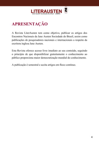 4
Jane Austen Sociedade do Brasil - JASBRA
APRESENTAÇÃO
A Revista LiterAusten tem como objetivo, publicar os artigos dos
Encontros Nacionais da Jane Austen Sociedade do Brasil, assim como
publicações de pesquisadores nacionais e internacionais a respeito da
escritora inglesa Jane Austen.
Esta Revista oferece acesso livre imediato ao seu conteúdo, seguindo
o princípio de que disponibilizar gratuitamente o conhecimento ao
público proporciona maior democratização mundial do conhecimento.
A publicação é semestral e aceita artigos em fluxo contínuo.
 