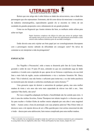 41
Jane Austen Sociedade do Brasil - JASBRA
Reitero que este artigo não é sobre beleza ou idade das atrizes/atores, mas a idade dos
personagens que eles representam. Entretanto, não há como deixar de mencionar o sexualismo
da indústria cinematográfica, especialmente quando ela se encontra no vórtex de um
escândalo de grandes proporções com o afastamento de um grande produtor.
Como na era Regencial que Austen retratou tão bem, as mulheres ainda sofrem para
achar seu lugar.
Papéis femininos complexos são difíceis de achar para atrizes de qualquer idade,
mas aquelas mais jovens na casa dos 20 anos são especialmente pressionadas a achar
roteiros sobre mulheres dinâmicas perto de sua idade cronológica.
Então deveria uma atriz rejeitar um bom papel por ser cronologicamente discrepante
com a personagem mesmo sabendo da dificuldade em conseguir outro? Ou talvez de
contentar-se em interpretar a mãe da protagonista?
EXPLICAÇÃO
Em 'Orgulho e Preconceito', toda a trama se desenrola pelo fato de Lizzie Bennet,
gozando o ardor de seus 19 para 20 anos, entrando no que era considerado auge da idade
casadoira e vivendo com a repetição de que, apesar de ser formosa e espirituosa, era sua irmã
Jane a mais bela da região, escuta acidentalmente o rico e taciturno forasteiro Mr. Darcy
dizer: “Ela é tolerável, mas não bonita o suficiente para tentar-me; e eu não tenho paciência
no momento para dar atenção a senhoritas esnobadas por outros homens.”21
Uma grosseria capaz de destruir a autoestima de qualquer garota, mas uma mulher
madura de trinta e seis anos não teria mais capacidade de relevar isso dali a uns... Sete
capítulos? Boa fanfic, não seria?
Por isso a magnífica adaptação de Razão e Sensibilidade não faz sentido para mim. A
atriz é uma das minhas favoritas, Emma Thompson tem talento inegável e o discurso que ela
fez para receber o Golden Globe de melhor roteiro adaptado por esta obra é uma magistral
fanfic – Austen conta a festa de premiação com suas próprias palavras! Mas Elinor tinha só
dezenove anos e de repente deixou de ser a filha querida para virar arrimo emocional da mãe
e irmãs – dureza para uma adolescente, bem menos complicado para uma mulher madura.
21
‘She is tolerable; but not handsome enough to tempt me; and I am in no humour at present to give consequence
to young ladies who are slighted by other men.’ Pride and Prejudice by Jane Austen, chapter III, vol I
 