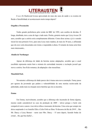 45
Jane Austen Sociedade do Brasil - JASBRA
E se o Sr Dashwood tivesse aproveitado de mais dez anos de saúde e os eventos de
Razão e Sensibilidade só acontecessem muito tempo depois?
Orgulho e Preconceito
Tenho grande preferência pela versão da BBC de 1995, sem sombra de dúvidas. É
longa, detalhada, tem a cena do lago e tudo mais. Porém, gostaria muito que Lizzy tivesse 20
anos, acredito que a estória seria completamente diferente. Como disse acima e já é o enredo
inicial de meu primeiro livro, para uma Lizzy mais madura, de mais de 30 anos, a alfinetada
que ela ouve seria descartada com ironia e respondida à altura. O restante da trama seria bem
mais interessante...
Abadia de Northanger
Apesar da diferença de idade da heroína nestas adaptações, acredito que o casal
escolhido representa muito bem a mistura de curiosidade inocente e excitação juvenil que
move a estória. Sou fã do romance, da adaptação e das musselinas.
Mansfield Park
Novamente a diferença de idade parece dar à trama uma nova conotação. Fanny passa
por agruras da juventude que pedem a vulnerabilidade de uma menina recém-saída da
puberdade, ainda mais na situação sócio-familiar que ela se encontra.
Emma
Em Emma, incrivelmente, acredito que a diferença não incomoda de forma alguma,
mesmo sendo considerável no caso da produção de 2009 – talvez porque o herói está
compatível com o canon e isso talvez dilua a insensatez da heroina. Uma coisa que sempre me
deixa suspirando é ver Jennifer Ehle e Colin Firth no filme ‘O discurso do Rei de 2010’... São
Mr. Darcy e Lizzy Bennet – neste caso Mrs. Darcy – 15 anos depois, fazendo bodas de
cristal... Ah, que boa fanfic!...
 
