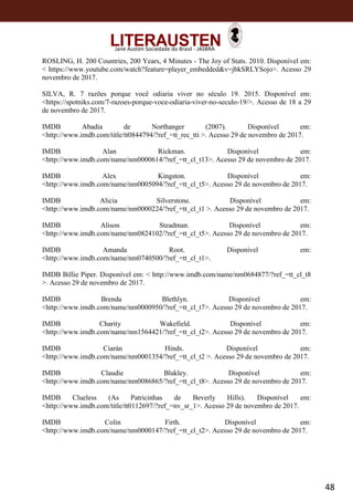48
Jane Austen Sociedade do Brasil - JASBRA
ROSLING, H. 200 Countries, 200 Years, 4 Minutes - The Joy of Stats. 2010. Disponível em:
< https://www.youtube.com/watch?feature=player_embedded&v=jbkSRLYSojo>. Acesso 29
novembro de 2017.
SILVA, R. 7 razões porque você odiaria viver no século 19. 2015. Disponível em:
<https://spotniks.com/7-razoes-porque-voce-odiaria-viver-no-seculo-19/>. Acesso de 18 a 29
de novembro de 2017.
IMDB Abadia de Northanger (2007). Disponível em:
<http://www.imdb.com/title/tt0844794/?ref_=tt_rec_tti >. Acesso 29 de novembro de 2017.
IMDB Alan Rickman. Disponível em:
<http://www.imdb.com/name/nm0000614/?ref_=tt_cl_t13>. Acesso 29 de novembro de 2017.
IMDB Alex Kingston. Disponível em:
<http://www.imdb.com/name/nm0005094/?ref_=tt_cl_t5>. Acesso 29 de novembro de 2017.
IMDB Alicia Silverstone. Disponível em:
<http://www.imdb.com/name/nm0000224/?ref_=tt_cl_t1 >. Acesso 29 de novembro de 2017.
IMDB Alison Steadman. Disponível em:
<http://www.imdb.com/name/nm0824102/?ref_=tt_cl_t5>. Acesso 29 de novembro de 2017.
IMDB Amanda Root. Disponível em:
<http://www.imdb.com/name/nm0740500/?ref_=tt_cl_t1>.
IMDB Billie Piper. Disponível em: < http://www.imdb.com/name/nm0684877/?ref_=tt_cl_t8
>. Acesso 29 de novembro de 2017.
IMDB Brenda Blethlyn. Disponível em:
<http://www.imdb.com/name/nm0000950/?ref_=tt_cl_t7>. Acesso 29 de novembro de 2017.
IMDB Charity Wakefield. Disponível em:
<http://www.imdb.com/name/nm1564421/?ref_=tt_cl_t2>. Acesso 29 de novembro de 2017.
IMDB Ciarán Hinds. Disponível em:
<http://www.imdb.com/name/nm0001354/?ref_=tt_cl_t2 >. Acesso 29 de novembro de 2017.
IMDB Claudie Blakley. Disponível em:
<http://www.imdb.com/name/nm0086865/?ref_=tt_cl_t8>. Acesso 29 de novembro de 2017.
IMDB Clueless (As Patricinhas de Beverly Hills). Disponível em:
<http://www.imdb.com/title/tt0112697/?ref_=nv_sr_1>. Acesso 29 de novembro de 2017.
IMDB Colin Firth. Disponível em:
<http://www.imdb.com/name/nm0000147/?ref_=tt_cl_t2>. Acesso 29 de novembro de 2017.
 