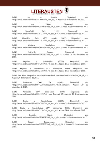 50
Jane Austen Sociedade do Brasil - JASBRA
IMDB Lost in Austen. Disponível em:
<http://www.imdb.com/title/tt1117666/?ref_=nv_sr_1>. Acesso 29 de novembro de 2017.
IMDB Lucy Scott. Disponível em:
<http://www.imdb.com/name/nm0779523/?ref_=tt_cl_t14>. Acesso 29 de novembro de 2017.
IMDB Mansfield Park (1999). Disponível em:
<http://www.imdb.com/title/tt0178737/?ref_=tt_rec_tti >. Acesso 29 de novembro de 2017.
IMDB Mansfield Park (TV movie 2007). Disponível em:
<http://www.imdb.com/title/tt0847182/?ref_=tt_rec_tti >. Acesso 29 de novembro de 2017.
IMDB Matthew Macfadyen. Disponível em:
<http://www.imdb.com/name/nm0532193/?ref_=tt_cl_t12>. Acesso 29 de novembro de 2017.
IMDB Michelle Duncan. Disponível em:
<http://www.imdb.com/name/nm0242050/?ref_=tt_cl_t17 >. Acesso 29 de novembro de
2017.
IMDB Orgulho e Preconceito (2005). Disponível em:
<http://www.imdb.com/title/tt0414387/?ref_=tt_rec_tti>. Acesso 29 de novembro de 2017.
IMDB Orgulho e Preconceito (TV mini-series 1995). Disponível em:
<http://www.imdb.com/title/tt0112130/?ref_=tt_rec_tti>. Acesso 29 de novembro de 2017.
IMDB Paul Rudd. Disponível em: <http://www.imdb.com/name/nm0748620/?ref_=tt_cl_t4>.
Acesso 29 de novembro de 2017.
IMDB Persuasão (2007 TV movie). Disponível em:
<http://www.imdb.com/title/tt0844330/fullcredits?ref_=tt_cl_sm#cast>. Acesso 29 de
novembro de 2017.
IMDB Persuasão (TV mini-series 1995). Disponível em:
<http://www.imdb.com/title/tt0114117/?ref_=nm_flmg_act_87>. Acesso 29 de novembro de
2017.
IMDB Razão e Sensibilidade (1995). Disponível em:
<http://www.imdb.com/title/tt0114388/?ref_=tt_rec_tti >. Acesso 29 de novembro de 2017.
IMDB Razão e Sensibilidade (TV mini-series 2008). Disponível em:
<http://www.imdb.com/title/tt0847150/?ref_=tt_rec_tti>. Acesso 29 de novembro de 2017.
IMDB Romola Garai. Disponível em:
<http://www.imdb.com/name/nm0304801/?ref_=tt_cl_t1>. Acesso 29 de novembro de 2017.
IMDB Rupert Penry-Jones. Disponível em:
<http://www.imdb.com/name/nm0672303/?ref_=ttfc_fc_cl_t16 >. Acesso 29 de novembro de
2017.
 