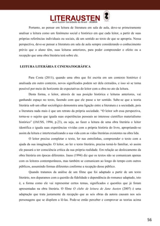 56
Jane Austen Sociedade do Brasil - JASBRA
Portanto, ao pensar em leitura de literatura em sala de aula, deve-se primeiramente
analisar a leitura como um fenômeno social e histórico em que cada leitor, a partir de suas
próprias referências individuais ou sociais, dá um sentido ao texto de que se apropria. Nessa
perspectiva, deve-se pensar a literatura em sala de aula sempre considerando o conhecimento
prévio que o aluno têm, suas leituras anteriores, para poder compreender o efeito ou a
recepção que uma obra literária terá sobre ele.
LEITURA LITERÁRIA E CINEMATOGRÁFICA
Para Costa (2011), quando uma obra que foi escrita em um contexto histórico é
analisada em outro contexto, novos significados podem ser dela extraídos, e isso só se torna
possível por meio do horizonte de expectativas do leitor com a obra no ato da leitura.
Desta forma, o leitor, através de sua posição histórica e leituras anteriores, vai
ganhando espaço no texto, fazendo com que ele passe a ter sentido. Sabe-se que a teoria
literária sob um olhar sociológico demonstra uma ligação entre a literatura e a sociedade, pois
a literatura nada mais é que um retrato da própria sociedade. “O leitor sob essa perspectiva,
torna-se o sujeito que iguala suas experiências pessoais ao interesse científico materialismo
histórico” (JAUSS, 1994, p.23), ou seja, ao fazer a leitura de uma obra literária o leitor
identifica e iguala suas experiências vividas com a própria história do livro, apropriando-se
assim da leitura e intertextualizando a sua vida com as vidas literárias existentes na obra lida.
O leitor precisa completar o texto, ler nas entrelinhas, compreender o texto com a
ajuda da sua imaginação. O leitor, ao ler o texto literário, precisa torná-lo familiar, só assim
ele passará a ter consciência crítica da sua própria realidade. Em relação ao deslocamento da
obra literária em épocas diferentes. Jauss (1994) diz que os textos não se comunicam apenas
com os leitores contemporâneos, mas também se comunicam ao longo do tempo com outros
públicos, assumindo formas diferentes conforme a recepção desse público.
Quando tratamos da análise de um filme que foi adaptado a partir de um texto
literário, nos deparamos com a questão da fidelidade e dependência do romance adaptado, isto
é, a forma como ele vai representar certos temas, significados e questões que já foram
apresentadas na obra literária. O filme O clube de leitura de Jane Austen (2007) é uma
adaptação que trata justamente da recepção que as seis obras da autora causam nos seis
personagens que se dispõem a lê-las. Pode-se então perceber e comprovar as teorias acima
 