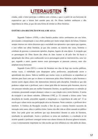 57
Jane Austen Sociedade do Brasil - JASBRA
citadas, onde o leitor participa e colabora com a leitura, e que é a partir do seu horizonte de
expectativas que a leitura fará sentido para ele. Os filmes também enaltecem e dão
importância às obras, já que são uma forma de retratar as obras literárias.
ESTÉTICA DA RECEPÇÃO EM SALA DE AULA
Segundo Todorov (1939), a obra literária produz vários sentimentos em seu leitor,
provocando a interpretação e esse efeito perdura por muito tempo depois da leitura. Estamos
sempre imersos em vários discursos que a sociedade nos apresenta e que espera que sigamos,
e isso reflete nas obras literárias, já que elas contam, na maioria das vezes, histórias o
cotidiano de pessoas e comunicam opiniões, dogmas, lugares de uma época. A recepção que
os personagens do filme fazem das obras de Jane Austen se dá pelo fato de haver a
apropriação das obras, pois conhecendo novos personagens pode-se interiorizá-los, uma vez
que, segundo o autor, quanto menos esses personagens se parecem conosco, mais eles
ampliam nosso horizonte.
Segundo Costa (2011) o ensino de literatura nos dias de hoje nas escolas públicas,
muitas vezes, é trabalhado com despreparo pelos professores, prejudicando assim o
aprendizado dos alunos. Sabe-se também que muitas vezes os professores se empenham ao
máximo para fazer com que os alunos se interessem pelas obras literárias e pela literatura e
mesmo assim alguns alunos não demonstram interesse pela disciplina. Entende-se que não
podemos culpar nem o professor, nem o aluno pela falta de interesse pela literatura, deve-se
sim procurar métodos para um melhor letramento literário, ou aperfeiçoarmos os métodos já
existentes, procurando sempre alcançar o aluno e a sua relação com o texto literário. A teoria
da recepção é um desses métodos. Zilberman (1982, p. 21) entende a leitura como “uma
descoberta de mundo, precedida segundo a imaginação e a experiência de cada um”. É na
escola que o aluno inicia sua participação ativa na literatura. Neste contexto, o professor deve
interferir. A Estética da Recepção ressalta o fato de que o sistema literário necessita da
interação entre autor, obra e o público leitor. Juntos eles dão vida ao efeito causado no público
leitor. Isso pode gerar um ambiente que seja democrático durante as aulas de literatura,
resultando no aprendizado. Assim o professor se torna um mediador, e a mediação só irá
ocorrer quando o professor conseguir tornar seus alunos leitores de diversos gêneros textuais,
e isso é extremamente importante na vida escolar que terá influência na vida adulta do aluno.
 