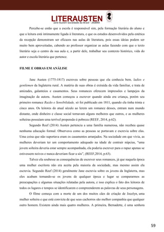 59
Jane Austen Sociedade do Brasil - JASBRA
Percebe-se então que a escola é responsável sim, pela formação literária do aluno e
que a leitura está intimamente ligada à literatura, e que os estudos desenvolvidos pela estética
da recepção demonstram ser eficazes nas aulas de literatura, pois essas ideias podem ser
muito bem aproveitadas, cabendo ao professor organizar as aulas fazendo com que o texto
literário seja o centro da sua aula e, a partir dele, trabalhar seu contexto histórico, vida do
autor e escola literária que pertence.
FILME E OBRAS EM ANÁLISE
Jane Austen (1775-1817) escreveu sobre pessoas que ela conhecia bem, ladies e
gentlemen da Inglaterra rural. A matéria de suas obras é extraída da vida familiar, e trata de
amizades, galanteios e casamentos. Seus romances oferecem impressões e lampejos da
imaginação da autora. Austen começou a escrever quando ainda era criança, porém seu
primeiro romance Razão e Sensibilidade, só foi publicado em 1811, quando ela tinha trinta e
cinco anos. Os leitores do atual século ao lerem um romance desses, entram num mundo
distante, onde dinheiro e classe social tornavam alguns melhores que outros, e as mulheres
solteiras possuíam uma terrível propensão à pobreza (REEF, 2014, p.62).
Segundo Reef (2014) Austen pertencia a uma família numerosa, não recebeu quase
nenhuma educação formal. Observava como as pessoas se portavam e escrevia sobre elas.
Uma coisa que não suportava eram os casamentos arranjados. Na sociedade em que vivia, as
mulheres deveriam ter um comportamento adequado na idade de contrair núpcias, “uma
jovem solteira deveria estar sempre acompanhada, ela poderia escrever para o rapaz apenas se
estivessem noivos e nunca deveriam ficar a sós”, (REEF,2014, p.63).
Talvez ela soubesse as consequências de escrever seus romances, já que naquela época
uma mulher escritora não era aceita pela maioria da sociedade, mas mesmo assim ela
escrevia. Segundo Reef (2014) geralmente Jane escrevia sobre os jovens da Inglaterra, mas
eles acabam tornando-se os jovens de qualquer época e lugar se compararmos as
preocupações e algumas situações relatadas pela autora, e isso explica o fato dos leitores de
todos os lugares e tempos se identificarem e compreenderem as palavras de seus personagens.
O filme começa com a morte de um dos muitos cães de criação de Jocelyn, uma
mulher solteira e que está convicta de que seus cachorros são melhor companhia que qualquer
outro homem. Existem ainda mais quatro mulheres. A primeira, Bernadette, é uma senhora
 