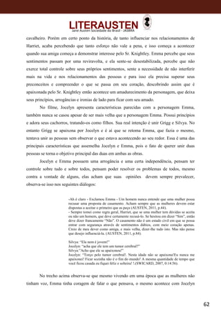 62
Jane Austen Sociedade do Brasil - JASBRA
cavalheiro. Porém em certo ponto da história, de tanto influenciar nos relacionamentos de
Harriet, acaba percebendo que tanto esforço não vale a pena, e isso começa a acontecer
quando sua amiga começa a demonstrar interesse pelo Sr. Knightley. Emma percebe que seus
sentimentos passam por uma reviravolta, e ela sente-se desestabilizada, percebe que não
exerce total controle sobre seus próprios sentimentos, sente a necessidade de não interferir
mais na vida e nos relacionamentos das pessoas e para isso ela precisa superar seus
preconceitos e compreender o que se passa em seu coração, descobrindo assim que é
apaixonada pelo Sr. Knightley então acontece um amadurecimento da personagem, que deixa
seus princípios, arrogâncias e ironias de lado para ficar com seu amado.
No filme, Jocelyn apresenta características parecidas com a personagem Emma,
também nunca se casou apesar de ser mais velha que a personagem Emma. Possui princípios
e adora seus cachorros, tratando-os como filhos. Sua real intenção é unir Grigg e Silvya. No
entanto Grigg se apaixona por Jocelyn e é aí que se retoma Emma, que fazia o mesmo,
tentava unir as pessoas sem observar o que estava acontecendo ao seu redor. Essa é uma das
principais características que assemelha Jocelyn e Emma, pois o fato de querer unir duas
pessoas se torna o objetivo principal das duas em ambas as obras.
Jocelyn e Emma possuem uma arrogância e uma certa independência, pensam ter
controle sobre tudo e sobre todos, pensam poder resolver os problemas de todos, mesmo
contra a vontade de alguns, elas acham que suas opiniões devem sempre prevalecer,
observa-se isso nos seguintes diálogos:
-Ah é claro - Exclamou Emma - Um homem nunca entende que uma mulher possa
recusar uma proposta de casamento. Acham sempre que as mulheres devem estar
dispostas a aceitar o primeiro que as peça (AUSTEN, 2011, p.44).
- Sempre tomei como regra geral, Harriet, que se uma mulher tem dúvidas se aceita
ou não um homem, que deve certamente recusá-lo. Se hesitou em dizer “Sim”, então
deve dizer francamente “Não”. O casamento não é um estado civil em que se possa
entrar com segurança através de sentimentos dúbios, com meio coração apenas.
Creio de meu dever como amiga, e mais velha, dizer-lhe tudo isto. Mas não pense
que desejo influenciá-la. (AUSTEN, 2011, p.84).
Silvya: “Ela nem é jovem!”
Jocelyn: “acha que ele tem um tumor cerebral?”
Silvya:”Acho que ele se apaixonou!”
Jocelyn: “Torço pelo tumor cerebral!. Nesta idade não se apaixona!Eu nunca me
apaixonei! Ficar sozinha não é o fim do mundo! A mesma quantidade de tempo que
você ficou casada eu fiquei feliz e solteira! !.(SWICARD, 2007, 0:14:56).
No trecho acima observa-se que mesmo vivendo em uma época que as mulheres não
tinham voz, Emma tinha coragem de falar o que pensava, o mesmo acontece com Jocelyn
 
