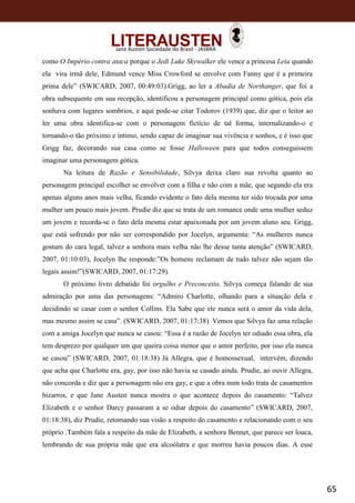 65
Jane Austen Sociedade do Brasil - JASBRA
como O Império contra ataca porque o Jedi Luke Skywalker ele vence a princesa Leia quando
ela vira irmã dele, Edmund vence Miss Crowford se envolve com Fanny que é a primeira
prima dele” (SWICARD, 2007, 00:49:03).Grigg, ao ler a Abadia de Northanger, que foi a
obra subsequente em sua recepção, identificou a personagem principal como gótica, pois ela
sonhava com lugares sombrios, e aqui pode-se citar Todorov (1939) que, diz que o leitor ao
ler uma obra identifica-se com o personagem fictício de tal forma, internalizando-o e
tornando-o tão próximo e íntimo, sendo capaz de imaginar sua vivência e sonhos, e é isso que
Grigg faz, decorando sua casa como se fosse Halloween para que todos conseguissem
imaginar uma personagem gótica.
Na leitura de Razão e Sensibilidade, Silvya deixa claro sua revolta quanto ao
personagem principal escolher se envolver com a filha e não com a mãe, que segundo ela era
apenas alguns anos mais velha, ficando evidente o fato dela mesma ter sido trocada por uma
mulher um pouco mais jovem. Prudie diz que se trata de um romance onde uma mulher seduz
um jovem e recorda-se o fato dela mesma estar apaixonada por um jovem aluno seu. Grigg,
que está sofrendo por não ser correspondido por Jocelyn, argumenta: “As mulheres nunca
gostam do cara legal, talvez a senhora mais velha não lhe desse tanta atenção” (SWICARD,
2007, 01:10:03), Jocelyn lhe responde:”Os homens reclamam de tudo talvez não sejam tão
legais assim!”(SWICARD, 2007, 01:17:29).
O próximo livro debatido foi orgulho e Preconceito, Silvya começa falando de sua
admiração por uma das personagens: “Admiro Charlotte, olhando para a situação dela e
decidindo se casar com o senhor Collins. Ela Sabe que ele nunca será o amor da vida dela,
mas mesmo assim se casa”. (SWICARD, 2007, 01:17:38). Vemos que Silvya faz uma relação
com a amiga Jocelyn que nunca se casou: “Essa é a razão de Jocelyn ter odiado essa obra, ela
tem desprezo por qualquer um que queira coisa menor que o amor perfeito, por isso ela nunca
se casou” (SWICARD, 2007, 01:18:38) Já Allegra, que é homossexual, intervém, dizendo
que acha que Charlotte era, gay, por isso não havia se casado ainda. Prudie, ao ouvir Allegra,
não concorda e diz que a personagem não era gay, e que a obra num todo trata de casamentos
bizarros, e que Jane Austen nunca mostra o que acontece depois do casamento: “Talvez
Elizabeth e o senhor Darcy passaram a se odiar depois do casamento” (SWICARD, 2007,
01:18:38), diz Prudie, retomando sua visão a respeito do casamento e relacionando com o seu
próprio .Também fala a respeito da mãe de Elizabeth, a senhora Bennet, que parece ser louca,
lembrando de sua própria mãe que era alcoólatra e que morreu havia poucos dias. A esse
 