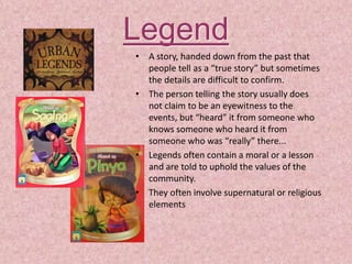 Legend
• A story, handed down from the past that
people tell as a “true story” but sometimes
the details are difficult to confirm.
• The person telling the story usually does
not claim to be an eyewitness to the
events, but “heard” it from someone who
knows someone who heard it from
someone who was “really” there...
• Legends often contain a moral or a lesson
and are told to uphold the values of the
community.
• They often involve supernatural or religious
elements
 