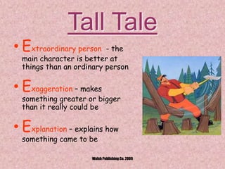 Tall Tale
• Extraordinary person - the
main character is better at
things than an ordinary person
• Exaggeration – makes
something greater or bigger
than it really could be
• Explanation – explains how
something came to be
Walsh Publishing Co. 2009
 