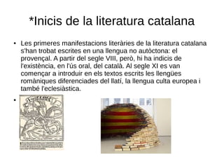 *Inicis de la literatura catalana
● Les primeres manifestacions literàries de la literatura catalana
s'han trobat escrites en una llengua no autòctona: el
provençal. A partir del segle VIII, però, hi ha indicis de
l'existència, en l'ús oral, del català. Al segle XI es van
començar a introduir en els textos escrits les llengües
romàniques diferenciades del llatí, la llengua culta europea i
també l'eclesiàstica.
●
 