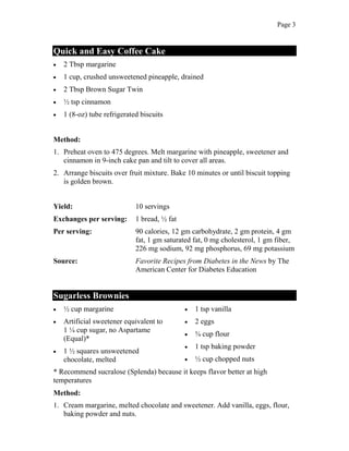 Page 3
Quick and Easy Coffee Cake
2 Tbsp margarine
1 cup, crushed unsweetened pineapple, drained
2 Tbsp Brown Sugar Twin
½ tsp cinnamon
1 (8-oz) tube refrigerated biscuits
Method:
1. Preheat oven to 475 degrees. Melt margarine with pineapple, sweetener and
cinnamon in 9-inch cake pan and tilt to cover all areas.
2. Arrange biscuits over fruit mixture. Bake 10 minutes or until biscuit topping
is golden brown.
Yield: 10 servings
Exchanges per serving: 1 bread, ½ fat
Per serving: 90 calories, 12 gm carbohydrate, 2 gm protein, 4 gm
fat, 1 gm saturated fat, 0 mg cholesterol, 1 gm fiber,
226 mg sodium, 92 mg phosphorus, 69 mg potassium
Source: Favorite Recipes from Diabetes in the News by The
American Center for Diabetes Education
Sugarless Brownies
½ cup margarine
Artificial sweetener equivalent to
1 ¼ cup sugar, no Aspartame
(Equal)*
1 ½ squares unsweetened
chocolate, melted
1 tsp vanilla
2 eggs
¾ cup flour
1 tsp baking powder
½ cup chopped nuts
* Recommend sucralose (Splenda) because it keeps flavor better at high
temperatures
Method:
1. Cream margarine, melted chocolate and sweetener. Add vanilla, eggs, flour,
baking powder and nuts.
 