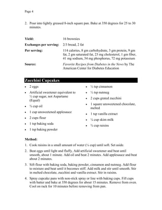 Page 4
2. Pour into lightly greased 8-inch square pan. Bake at 350 degrees for 25 to 30
minutes.
Yield: 16 brownies
Exchanges per serving: 2/3 bread, 2 fat
Per serving: 114 calories, 8 gm carbohydrate, 3 gm protein, 9 gm
fat, 2 gm saturated fat, 23 mg cholesterol, 1 gm fiber,
41 mg sodium, 54 mg phosphorus, 72 mg potassium
Source: Favorite Recipes from Diabetes in the News by The
American Center for Diabetes Education
Zucchini Cupcakes
2 eggs
Artificial sweetener equivalent to
½ cup sugar, not Aspartame
(Equal)
¾ cup oil
1 cup unsweetened applesauce
2 cups flour
1 tsp baking soda
1 tsp baking powder
½ tsp cinnamon
½ tsp nutmeg
2 cups grated zucchini
1 square unsweetened chocolate,
melted
1 tsp vanilla extract
¼ cup skim milk
¾ cup raisins
Method:
1. Cook raisins in a small amount of water (¼ cup) until soft. Set aside.
2. Beat eggs until light and fluffy. Add artificial sweetener and beat until
smooth, about 1 minute. Add oil and beat 2 minutes. Add applesauce and beat
about 2 minutes.
3. Sift flour with baking soda, baking powder, cinnamon and nutmeg. Add flour
to mixture and beat until it becomes stiff. Add milk and stir until smooth. Stir
in melted chocolate, zucchini and vanilla extract. Stir in raisins.
4. Spray cupcake pans with non-stick spray or line with baking cups. Fill cups
with batter and bake at 350 degrees for about 15 minutes. Remove from oven.
Cool on rack for 10 minutes before removing from pan.
 