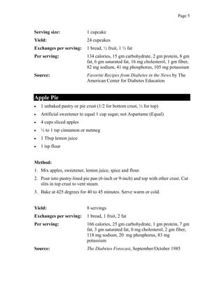 Page 5
Serving size: 1 cupcake
Yield: 24 cupcakes
Exchanges per serving: 1 bread, ½ fruit, 1 ½ fat
Per serving: 134 calories, 15 gm carbohydrate, 2 gm protein, 8 gm
fat, 6 gm saturated fat, 16 mg cholesterol, 1 gm fiber,
82 mg sodium, 41 mg phosphorus, 105 mg potassium
Source: Favorite Recipes from Diabetes in the News by The
American Center for Diabetes Education
Apple Pie
1 unbaked pastry or pie crust (1/2 for bottom crust, ½ for top)
Artificial sweetener to equal 1 cup sugar, not Aspartame (Equal)
4 cups sliced apples
½ to 1 tsp cinnamon or nutmeg
1 Tbsp lemon juice
1 tsp flour
Method:
1. Mix apples, sweetener, lemon juice, spice and flour.
2. Pour into pastry-lined pie pan (6-inch or 9-inch) and top with other crust. Cut
slits in top crust to vent steam.
3. Bake at 425 degrees for 40 to 45 minutes. Serve warm or cold.
Yield: 8 servings
Exchanges per serving: 1 bread, 1 fruit, 2 fat
Per serving: 166 calories, 25 gm carbohydrate, 1 gm protein, 7 gm
fat, 3 gm saturated fat, 0 mg cholesterol, 2 gm fiber,
118 mg sodium, 20 mg phosphorus, 83 mg
potassium
Source: The Diabetes Forecast, September/October 1985
 