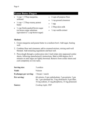 Page 6
Peanut Butter Fingers
¼ cup + 2 Tbsp margarine,
softened
¼ cup + 2 Tbsp creamy peanut
butter
½ cup firmly packed brown sugar
(or brown sugar substitute
equivalent to ½ cup brown sugar)
2 cups all purpose flour
½ tsp ground cinnamon
1 egg
2 Tbsp skim milk
½ tsp vanilla extract
Method:
1. Cream margarine and peanut butter in a medium bowl. Add sugar, beating
well.
2. Combine flour and cinnamon; add to creamed mixture, mixing until well
blended. Add remaining ingredients and beat well.
3. Press dough through a cookie press into 2-inch strips onto ungreased cookie
sheets, following manufacturer's instructions. Bake at 400 degrees for 6
minutes or until edges are lightly browned. Remove from cookie sheets and
cool completely on wire racks.
Serving size: 3 cookies
Yield: 9 dozen
Exchanges per serving: 1 bread, 1 starch
Per serving: 68 calories, 9 gm carbohydrate, 2 gm protein, 3 gm
fat, 1 gm saturated fat, 5 mg cholesterol, 0 gm fiber,
16 mg sodium, 21 mg phosphorus, 33 mg potassium
Source: Cooking Light, 1987
 