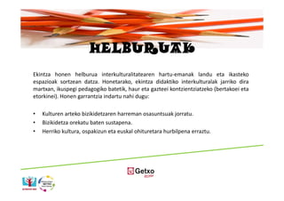 HELBURUAK
Ekintza honen helburua interkulturalitatearen hartu-emanak landu eta ikasteko
espazioak sortzean datza. Honetarako, ekintza didaktiko interkulturalak jarriko dira
martxan, ikuspegi pedagogiko batetik, haur eta gazteei kontzientziatzeko (bertakoei eta
etorkinei). Honen garrantzia indartu nahi dugu:

•   Kulturen arteko bizikidetzaren harreman osasuntsuak jorratu.
•   Bizikidetza orekatu baten sustapena.
•   Herriko kultura, ospakizun eta euskal ohituretara hurbilpena erraztu.
 