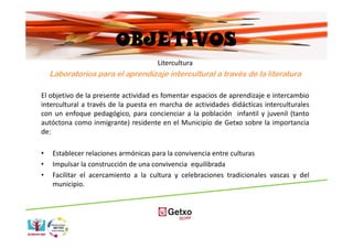 OBJETIVOS
                                     Litercultura
    Laboratorios para el aprendizaje intercultural a través de la literatura

El objetivo de la presente actividad es fomentar espacios de aprendizaje e intercambio
intercultural a través de la puesta en marcha de actividades didácticas interculturales
con un enfoque pedagógico, para concienciar a la población infantil y juvenil (tanto
autóctona como inmigrante) residente en el Municipio de Getxo sobre la importancia
de:

•   Establecer relaciones armónicas para la convivencia entre culturas
•   Impulsar la construcción de una convivencia equilibrada
•   Facilitar el acercamiento a la cultura y celebraciones tradicionales vascas y del
    municipio.
 
