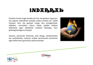 INDARRAK
Proiektu honek eragin handia du haur eta gazteen inguruan,
eta espazio ezberdinak sortzeko aukera ematen du. Jaialdi
honetan haur eta gazteak izango dira protagonistak.
Adibidez, normalean Liburu Azoka jaialdia helduei
bideratuta egon daitekeela iruditzen baitzaigu, haur
gehiengoarengana ez bezala.

Gainera, pertsonak informatu nahi ditugu, kontzientziatu
eta sentsibilizatu, kulturen arteko harremanak harmonian
egon beharraren garrantzia azpimarratzeko.
 