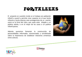 FORTALEZAS
El proyecto en cuestión incide en el trabajo con población
infantil y juvenil y permite crear espacios en el que los/as
niños/as y los/as jóvenes sean protagonistas de un evento,
como es la Feria del Libro, que suele estar dirigido a un
público adulto, o en el mejor de los casos a un publico
infantil pasivo.

Además queremos fomentar la construcción de
personalidades informadas, concienciadas y sensibilizada
sobre la importancia de establecer relaciones armónicas
entre culturas.
 