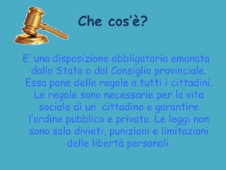 Che cos’è?
E’ una disposizione obbligatoria emanata
dallo Stato o dal Consiglio provinciale.
Essa pone delle regole a tutti i cittadini.
Le regole sono necessarie per la vita
sociale di un cittadino e garantire
l’ordine pubblico e privato. Le leggi non
sono solo divieti, punizioni e limitazioni
delle libertà personali.
 