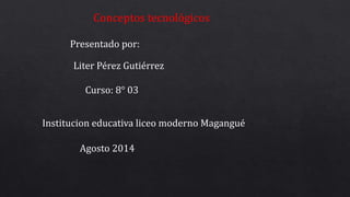 Conceptos tecnológicos 
Presentado por: 
Liter Pérez Gutiérrez 
Curso: 8° 03 
Institucion educativa liceo moderno Magangué 
Agosto 2014 
 