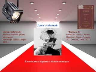 Дама с собачкой
Блондинка в берете с белым шпицем.
«Дама с собачкой» -
художественный фильм,
мелодрама
Режиссер: Иосиф Хейфиц
1960 г.
Чехов, А. П.
Рассказы. Пьесы. / Антон
Павлович Чехов. - Москва :
АСТ : Олимп, 1998. - 637 с.
 
