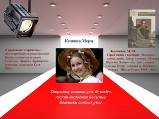 Лермонтов, М. Ю.
Герой нашего времени ; Маскарад :
роман, драма, биогр. хроника / Михаил
Юрьевич Лермонтов ; сост., очерки
о поэте, биогр. хроника А. Марченко.
- Москва : Школа-Пресс, 1999. - 400 с.
Закрытое платье gris de perles,
легкая шелковая косынка.
Ботинки couleur puse.
«Герой нашего времени» -
многосерийный художественный
фильм, историческая драма
Создатель: Централ Партнершип
Режиссер: Александр Котт
2006 г.
Княжна Мери
 