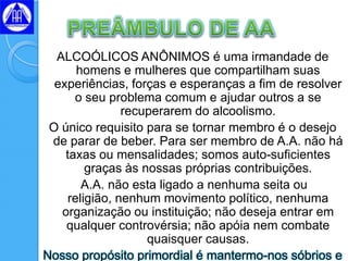 ALCOÓLICOS ANÔNIMOS é uma irmandade de
       homens e mulheres que compartilham suas
  experiências, forças e esperanças a fim de resolver
      o seu problema comum e ajudar outros a se
                recuperarem do alcoolismo.
 O único requisito para se tornar membro é o desejo
 de parar de beber. Para ser membro de A.A. não há
    taxas ou mensalidades; somos auto-suficientes
         graças às nossas próprias contribuições.
        A.A. não esta ligado a nenhuma seita ou
     religião, nenhum movimento político, nenhuma
   organização ou instituição; não deseja entrar em
    qualquer controvérsia; não apóia nem combate
                    quaisquer causas.
Nosso propósito primordial é mantermo-nos sóbrios e
 