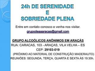Entre em contato conosco e venha nos visitar.



GRUPO ALCOÓLICOS ANÔNIMOS EM ARAÇÁS
RUA: CARACAS, 103 - ARAÇAS, VILA VELHA – ES
              CEP: 29103-019
 (PRÓXIMO AO MATERIAL DE CONSTRUÇÃO MADERAUTO)
REUNIÕES: SEGUNDA, TERÇA, QUARTA E SEXTA ÀS 19:30h.
 